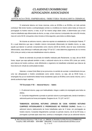 CLAUDINEI DOMBROSKI
ADVOGADOS ASSOCIADOS
ADVOCACIA CÍVEL–EMPRESARIAL–TRIBUTÁRIA-TRABALHISTA-CRIMINAL
O reclamante laborou em horas noturnas, entre as 22:00hs e as 05:00hs, em todo período
contratual. Não tendo havido a contraprestação correta e a incidência do mesmo sobre todas as horas em
prorrogação no horário noturno, e mais, no §1º do mesmo artigo deste códex, é determinado que a hora
noturna trabalhada seja diferenciada da diurna, ou seja, a hora noturna é computada não como 60 minutos,
mas sim como 52:30, (cinquenta e dois minutos e trinta segundo), para todos os efeitos legais.
No tocante ao adiciona noturno, cabe-nos reportar ao estabelecido na Constituição Federal, 7º
IX, a qual determina que seja o trabalho noturno remunerado diferenciado do trabalho diurno, ou seja,
aquele que laborar no período compreendido como noturno (22:00 às 05:00), deve ter seus rendimentos
diferenciados, essa diferença é ratificada pelo artigo 73º da CLT, onde determina pagamento de no mínimo
20% (vinte por cento) a mais aos trabalhadores noturno urbanos.
Diante da extensão da jornada de trabalho realizada pelo Reclamante, ou seja, até as 06:00
horas, requer que seja aplicada também a esta, o adicional noturno de no mínimo 20% (vinte por cento),
pois trata-se de horário continuo, onde dificilmente o organismo do trabalhador entenderá que trata-se de
hora diurna em virtude da continuidade do labor.
Ademais, a nossa Corte Maior já se pronunciou no sentido de sumular o entendimento de que,
uma vez ultrapassado o horário considerado como sendo noturno, ou seja, até as 05:00 horas, o
empregado faz jus ao recebimento destas horas excedentes (após as 05:00hs) como sendo noturna, com o
devido acréscimo legal, vejamos;
TST Enunciado nº 60 – Adicional Noturno – Salário
I - O adicional noturno, pago com habitualidade, integra o salário do empregado para todos os
efeitos.
II - Cumprida integralmente a jornada no período noturno e prorrogada esta, devido é também o
adicional quanto às horas prorrogadas. Exegese do art. 73, § 5º, da CLT.
"EMBARGOS. ADICIONAL NOTURNO. JORNADA DE 12X36. HORÁRIO NOTURNO
CUMPRIDO INTEGRALMENTE E PRORROGADO NO PERÍODO DIURNO. Devido é o
adicional noturno relativamente às horas trabalhadas após às 5 horas, em prorrogação ao
horário noturno. Cumprida integralmente a jornada no período noturno, de 22 às 05 horas, e
prorrogada a jornada após essa hora, continua o empregado a fazer jus ao adicional noturno.
R. Mal. Floriano Peixoto,n.º 170, 2º and , cjs .209/210, ed. Bantiba,Curitiba,Paraná,CEP80020-916
Fone/Fax: (041) 3078-6020 - 3078-6080 - 9104-0704 – E-mail claudineidombroski@bol.com.br
Pg. 17 de 42

 