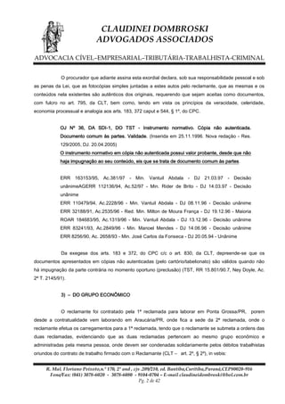 CLAUDINEI DOMBROSKI
ADVOGADOS ASSOCIADOS
ADVOCACIA CÍVEL–EMPRESARIAL–TRIBUTÁRIA-TRABALHISTA-CRIMINAL
O procurador que adiante assina esta exordial declara, sob sua responsabilidade pessoal e sob
as penas da Lei, que as fotocópias simples juntadas a estes autos pelo reclamante, que as mesmas e os
conteúdos nela existentes são autênticos dos originais, requerendo que sejam aceitas como documentos,
com fulcro no art. 795, da CLT, bem como, tendo em vista os princípios da veracidade, celeridade,
economia processual e analogia aos arts. 183, 372 caput e 544, § 1º, do CPC.
OJ Nº 36, DA SDI-1, DO TST - Instrumento normativo. Cópia não autenticada.
Documento comum às partes. Validade. (Inserida em 25.11.1996. Nova redação - Res.
129/2005, DJ. 20.04.2005)
O instrumento normativo em cópia não autenticada possui valor probante, desde que não
haja impugnação ao seu conteúdo, eis que se trata de documento comum às partes.
ERR 163153/95, Ac.381/97 - Min. Vantuil Abdala - DJ 21.03.97 - Decisão
unânimeAGERR 112136/94, Ac.52/97 - Min. Rider de Brito - DJ 14.03.97 - Decisão
unânime
ERR 110479/94, Ac.2228/96 - Min. Vantuil Abdala - DJ 08.11.96 - Decisão unânime
ERR 32188/91, Ac.2535/96 - Red. Min. Milton de Moura França - DJ 19.12.96 - Maioria
ROAR 184683/95, Ac.1319/96 - Min. Vantuil Abdala - DJ 13.12.96 - Decisão unânime
ERR 83241/93, Ac.2849/96 - Min. Manoel Mendes - DJ 14.06.96 - Decisão unânime
ERR 8256/90, Ac. 2658/93 - Min. José Carlos da Fonseca - DJ 20.05.94 - Unânime
Da exegese dos arts. 183 e 372, do CPC c/c o art. 830, da CLT, depreende-se que os
documentos apresentados em cópias não autenticadas (pelo cartório/tabelionato) são válidos quando não
há impugnação da parte contrária no momento oportuno (preclusão) (TST, RR 15.801/90.7, Ney Doyle, Ac.
2ª T. 2145/91).
3) – DO GRUPO ECONÔMICO
O reclamante foi contratado pela 1ª reclamada para laborar em Ponta Grossa/PR, porem
desde a contratualidade vem laborando em Araucária/PR, onde fica a sede da 2ª reclamada, onde o
reclamante efetua os carregamentos para a 1ª reclamada, tendo que o reclamante se submeta a ordens das
duas reclamadas, evidenciando que as duas reclamadas pertencem ao mesmo grupo econômico e
administradas pela mesma pessoa, onde devem ser condenadas solidariamente pelos débitos trabalhistas
oriundos do contrato de trabalho firmado com o Reclamante (CLT – art. 2º, § 2º), in vebis:
R. Mal. Floriano Peixoto,n.º 170, 2º and , cjs .209/210, ed. Bantiba,Curitiba,Paraná,CEP80020-916
Fone/Fax: (041) 3078-6020 - 3078-6080 - 9104-0704 – E-mail claudineidombroski@bol.com.br
Pg. 2 de 42

 