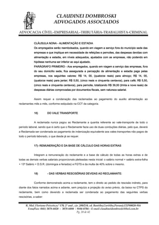 CLAUDINEI DOMBROSKI
ADVOGADOS ASSOCIADOS
ADVOCACIA CÍVEL–EMPRESARIAL–TRIBUTÁRIA-TRABALHISTA-CRIMINAL
CLÁUSULA NONA - ALIMENTAÇÃO E ESTADIA
Os empregados serão reembolsados, quando em viagem a serviço fora do município sede das
empresas e que implique em necessidade de refeições e pernoites, das despesas devidas com
alimentação e estadia, em níveis adequados, ajustados com as empresas, não podendo em
hipótese nenhuma ser inferior ao aqui ajustado.
PARÁGRAFO PRIMEIRO - Aos empregados, quando em viagem a serviço das empresas, fora
do seu domicílio sede, fica assegurada a percepção de alimentação e estadia paga pelas
empresas, nos seguintes valores: R$ 14, 00, (quatorze reais) para almoço; R$ 14, 00,
(quatorze reais) para jantar; R$ 5,50, (cinco reais e cinquenta centavos), para café; R$ 5,50,
(cinco reais e cinquenta centavos), para pernoite, totalizando R$ 39,00 (trinta e nove reais) de
despesas diárias comprovadas por documentos fiscais, sem natureza salarial.
Assim requer a condenação das reclamadas ao pagamento do auxilio alimentação ao
reclamantes mês a mês, conforme estipulado na CCT da categoria.
16)

DO VALE TRANSPORTE

A reclamada nunca pagou ao Reclamante a quantia referente ao vale-transporte de todo o
período laboral, sendo que é certo que o Reclamante fazia uso de duas conduções diárias, pelo que, deverá
a Reclamada ser condenada ao pagamento de indenização equivalente aos vales-transportes não pagos de
todo o período laborado, o que desde já se requer.
17)- REMUNERAÇÃO E DA BASE DE CÁLCULO DAS HORAS EXTRAS
Integram a remuneração do reclamante e a base de cálculo de todas as horas extras e de
todas as demais verbas salariais proporcionais pleiteadas nesta inicial: o salário normal + salário extra-folha
+ 13º Salário + D.S.R. (domingos e feriados) e FGTS e da multa de 40% sobre o mesmo.
18)

- DAS VERBAS RESCISÓRIAS DEVIDAS AO RECLAMANTE:

Conforme demonstrado acima a reclamante, tem o direito ao pedido de rescisão indireto, para
diante dos fatos narrados acima e adiante, sem prejuízo a projeção do aviso prévio, da baixa na CTPS do
reclamante, bem como devendo a reclamada ser condenada ao pagamento das seguintes verbas
rescisórias, a saber:
R. Mal. Floriano Peixoto,n.º 170, 2º and , cjs .209/210, ed. Bantiba,Curitiba,Paraná,CEP80020-916
Fone/Fax: (041) 3078-6020 - 3078-6080 - 9104-0704 – E-mail claudineidombroski@bol.com.br
Pg. 20 de 42

 