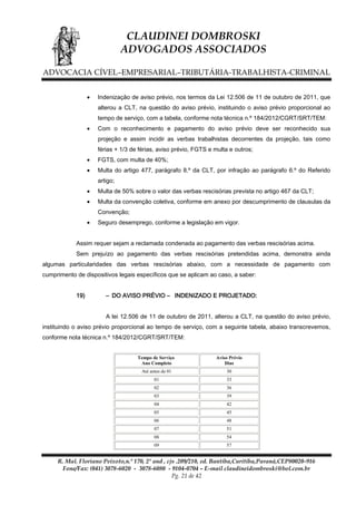 CLAUDINEI DOMBROSKI
ADVOGADOS ASSOCIADOS
ADVOCACIA CÍVEL–EMPRESARIAL–TRIBUTÁRIA-TRABALHISTA-CRIMINAL
Indenização de aviso prévio, nos termos da Lei 12.506 de 11 de outubro de 2011, que
alterou a CLT, na questão do aviso prévio, instituindo o aviso prévio proporcional ao
tempo de serviço, com a tabela, conforme nota técnica n.º 184/2012/CGRT/SRT/TEM:
Com o reconhecimento e pagamento do aviso prévio deve ser reconhecido sua
projeção e assim incidir as verbas trabalhistas decorrentes da projeção, tais como
férias + 1/3 de férias, aviso prévio, FGTS e multa e outros;
FGTS, com multa de 40%;
Multa do artigo 477, parágrafo 8.º da CLT, por infração ao parágrafo 6.º do Referido
artigo;
Multa de 50% sobre o valor das verbas rescisórias prevista no artigo 467 da CLT;
Multa da convenção coletiva, conforme em anexo por descumprimento de clausulas da
Convenção;
Seguro desemprego, conforme a legislação em vigor.
Assim requer sejam a reclamada condenada ao pagamento das verbas rescisórias acima.
Sem prejuízo ao pagamento das verbas rescisórias pretendidas acima, demonstra ainda
algumas particularidades das verbas rescisórias abaixo, com a necessidade de pagamento com
cumprimento de dispositivos legais específicos que se aplicam ao caso, a saber:
19)

– DO AVISO PRÉVIO – INDENIZADO E PROJETADO:
A lei 12.506 de 11 de outubro de 2011, alterou a CLT, na questão do aviso prévio,

instituindo o aviso prévio proporcional ao tempo de serviço, com a seguinte tabela, abaixo transcrevemos,
conforme nota técnica n.º 184/2012/CGRT/SRT/TEM:

Tempo de Serviço
Ano Completo

Aviso Prévio
Dias

Até antes de 01

30

01

33

02

36

03

39

04

42

05

45

06

48

07

51

08

54

09

57

R. Mal. Floriano Peixoto,n.º 170, 2º and , cjs .209/210, ed. Bantiba,Curitiba,Paraná,CEP80020-916
Fone/Fax: (041) 3078-6020 - 3078-6080 - 9104-0704 – E-mail claudineidombroski@bol.com.br
Pg. 21 de 42

 