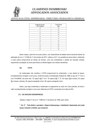 CLAUDINEI DOMBROSKI
ADVOGADOS ASSOCIADOS
ADVOCACIA CÍVEL–EMPRESARIAL–TRIBUTÁRIA-TRABALHISTA-CRIMINAL
Tempo de Serviço
Ano Completo

Aviso Prévio
Dias

10

60

11

63

12

66

13

69

14

72

15

75

16

78

17

81

18

84

19

87

20

90

Assim requer, para fins de aviso prévio, com observância da tabela acima transcrita diante da
aplicação da Lei n.º 12.506 de 11 de outubro de 2011, alterou a CLT, na questão do aviso prévio, instituindo
o aviso prévio proporcional ao tempo de serviço, uma vez considerado o pedido de rescisão indireta,
requerendo a projeção do aviso para todos os efeitos legais e de verbas rescisórias.
20)

- FGTS

As reclamadas não recolheu o FGTS proporcional do reclamante, o que desde já requer,
monetariamente corrigido e com juros, conforme prevê a Constituição Federal de 1988 no seu art. 7º, III e a
Lei nº 8.036/90, nos seus arts. 15 caput e §§ 1º e 2º, 18 caput e §§ 1º, 3º, 22 caput, §§ e incisos, 23 caput,
§§, incisos e alíneas, 25 caput e parágrafo único, 26 caput e parágrafo único.
Assim, que seja condenada a reclamada no pagamento ao autor em única parcela, de todo o
valor monetariamente corrigido e com juros referente ao FGTS, acrescidos da multa de 40%.
21) - DO SEGURO DESEMPREGO.
Dispõe o artigo 3° da Lei n° 7.998 de 11 de janeiro de 1990, ipsis verbis:
“ Art. 3° - Terá direito a perceber o Seguro-Desemprego o trabalhador dispensado sem justa
causa, inclusive a indireta, que comprove:

R. Mal. Floriano Peixoto,n.º 170, 2º and , cjs .209/210, ed. Bantiba,Curitiba,Paraná,CEP80020-916
Fone/Fax: (041) 3078-6020 - 3078-6080 - 9104-0704 – E-mail claudineidombroski@bol.com.br
Pg. 22 de 42

 