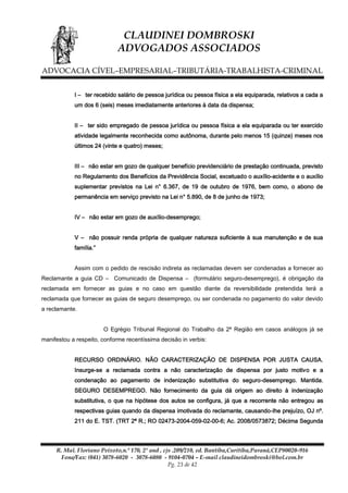 CLAUDINEI DOMBROSKI
ADVOGADOS ASSOCIADOS
ADVOCACIA CÍVEL–EMPRESARIAL–TRIBUTÁRIA-TRABALHISTA-CRIMINAL
I – ter recebido salário de pessoa jurídica ou pessoa física a ela equiparada, relativos a cada a
um dos 6 (seis) meses imediatamente anteriores à data da dispensa;
II – ter sido empregado de pessoa jurídica ou pessoa física a ela equiparada ou ter exercido
atividade legalmente reconhecida como autônoma, durante pelo menos 15 (quinze) meses nos
últimos 24 (vinte e quatro) meses;
III – não estar em gozo de qualquer benefício previdenciário de prestação continuada, previsto
no Regulamento dos Benefícios da Previdência Social, excetuado o auxílio-acidente e o auxílio
suplementar previstos na Lei n° 6.367, de 19 de outubro de 1976, bem como, o abono de
permanência em serviço previsto na Lei n° 5.890, de 8 de junho de 1973;
IV – não estar em gozo de auxílio-desemprego;
V – não possuir renda própria de qualquer natureza suficiente à sua manutenção e de sua
família.”
Assim com o pedido de rescisão indireta as reclamadas devem ser condenadas a fornecer ao
Reclamante a guia CD – Comunicado de Dispensa – (formulário seguro-desemprego), é obrigação da
reclamada em fornecer as guias e no caso em questão diante da reversibilidade pretendida terá a
reclamada que fornecer as guias de seguro desemprego, ou ser condenada no pagamento do valor devido
a reclamante.
O Egrégio Tribunal Regional do Trabalho da 2ª Região em casos análogos já se
manifestou a respeito, conforme recentíssima decisão in verbis:
RECURSO ORDINÁRIO. NÃO CARACTERIZAÇÃO DE DISPENSA POR JUSTA CAUSA.
Insurge-se a reclamada contra a não caracterização de dispensa por justo motivo e a
condenação ao pagamento de indenização substitutiva do seguro-desemprego. Mantida.
SEGURO DESEMPREGO. Não fornecimento da guia dá origem ao direito à indenização
substitutiva, o que na hipótese dos autos se configura, já que a recorrente não entregou as
respectivas guias quando da dispensa imotivada do reclamante, causando-lhe prejuízo, OJ nº.
211 do E. TST. (TRT 2ª R.; RO 02473-2004-059-02-00-6; Ac. 2008/0573872; Décima Segunda

R. Mal. Floriano Peixoto,n.º 170, 2º and , cjs .209/210, ed. Bantiba,Curitiba,Paraná,CEP80020-916
Fone/Fax: (041) 3078-6020 - 3078-6080 - 9104-0704 – E-mail claudineidombroski@bol.com.br
Pg. 23 de 42

 