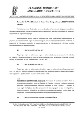 CLAUDINEI DOMBROSKI
ADVOGADOS ASSOCIADOS
ADVOCACIA CÍVEL–EMPRESARIAL–TRIBUTÁRIA-TRABALHISTA-CRIMINAL
Turma; Relª Desª Fed. Sônia Maria de Oliveira Prince Rodrigues Franzini; DOESP 11/07/2008;
Pág. 225)
Portanto, deverá as Reclamadas serem condenadas ao fornecimento das guias necessárias à
habilitação da Reclamante junto ao programa do seguro desemprego, tais como, comunicado de dispensa e
requerimento do seguro-desemprego.
Alternativamente, se por culpa da Reclamada não puder o Reclamante habilitar-se junto ao
programa, ou, se a Reclamada negar em fornecer as guias, requer então seja a Reclamada condenada no
pagamento da indenização substitutiva do seguro-desemprego, no valor equivalente a 06 (seis) parcelas,
calculadas na forma da legislação vigente.
22)

- MULTA DO ART. 467, DA CLT

Requer que sejam as reclamadasa pagar ao reclamante, à data do comparecimento à Justiça
do Trabalho, a parte incontroversa de todas as verbas postuladas nesta reclamatória trabalhista, sob pena
de pagá-las acrescidas de 50%, conforme prevê o art. 467, da CLT.
23)

- MULTA DO ART. 477, DA CLT

Requer que sejam as reclamadascondenadas a pagar ao reclamante, a multa prevista no art.
477, § 8º, das CLT, visto que negligenciou em não pagar nas verbas rescisórias os salario extra-folha e o
valor pago como “ produtividade”

que não consta em sua CTPS.

CCT
RESCISÃO DO CONTRATO DE TRABALHO: Na rescisão do contrato de trabalho ficam os
empregadores obrigados a anotar as Carteiras de Trabalho e proceder a quitação das verbas
rescisórias e respectivos haveres, nos prazos constantes do Artigo 477 da C.L.T., sob pena da
multa legal. Na hipótese de não comparecimento do empregado ao ato homologatório, e
estando presente o empregador, a entidade dos trabalhadores atestará o fato, desde que
comprovada ciência do empregado de data, horário e local da homologação.
24)

- IMPOSTO DE RENDA - REGIME DE COMPETÊNCIA

R. Mal. Floriano Peixoto,n.º 170, 2º and , cjs .209/210, ed. Bantiba,Curitiba,Paraná,CEP80020-916
Fone/Fax: (041) 3078-6020 - 3078-6080 - 9104-0704 – E-mail claudineidombroski@bol.com.br
Pg. 24 de 42

 