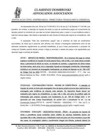 CLAUDINEI DOMBROSKI
ADVOGADOS ASSOCIADOS
ADVOCACIA CÍVEL–EMPRESARIAL–TRIBUTÁRIA-TRABALHISTA-CRIMINAL
As disposições dos arts. 46 da Lei nº 8.541/92 e 72 e de seu § 3° do Decreto nº 1.041/94, que
prevêem, em síntese, a retenção do imposto de renda no caso de rendimentos pagos em cumprimento de
decisão judicial no momento em que eles se tornam disponíveis para o credor e a sua incidência sobre o
total dos valores pagos, não obstam a apuração do valor devido do tributo pelo regime de competência, mês
a mês.
A expressão "total dos rendimentos pagos" não é sinônima de total de rendimentos
acumulados, de modo que é possível, sem afronta à lei, tributar o empregado exatamente como se ele
estivesse recebendo regularmente as parcelas trabalhistas, já que é esse precisamente o propósito da
Justiça do Trabalho quando decide compor o litígio e recompor o estado de justiça e de regularidade que
deveriam reger o contrato de trabalho.
231/43 – IMPOSTO DE RENDA - RESPONSABILIDADE - Se a empresa não paga as verbas
sujeitas à incidência do imposto de renda pessoa física, mês-a-mês, e em razão dessa omissão
eleva o percentual do tributo ao reunir, na rescisão do contrato, o pagamento de vários meses
de horas extras, deve arcar com a majoração imposta ao empregado contribuinte. Interpretação
contrária é um incentivo ao empregador inadimplente, ao arrepio do disposto no art. 186 e 927
do Código Civil de 2002.(TRT3ªR. - RO-923/03 00656-2002-033-03-00-7 - 7ª T - Rel. Juiz
Manoel Barbosa da Silva - DJMG 18.03.2003) (Fonte www.justicadotrabalho.com.br) (grifo e
negrito nosso).

DTZ2514223 - CONTRIBUIÇÕES FISCAIS - REGIME DE COMPETÊNCIA - A retenção do
imposto de renda na fonte pelo empregador fora da época própria provoca dano patrimonial ao
empregado pela incidência da alíquota mais elevada. Os descontos fiscais devem ser
realizados pelo regime de competência, ou seja, mês a mês, sob pena de justificar ação de
indenização pelo prejuízo causado com fundamento no art. 159 do Código Ciivil, a ser
apreciada por esta Justiça Especializada, de acordo com o preceituado no art. 114 da
Constituição Federal.(TRT12ª R. - AG-PET 7280/2001 - 03003/2002 - 1ª T. - Rel. Juiz C. A.
Godoy Ilha - J. 26.03.2002) (Fonte www.justicadotrabalho.com.br) (grifo e negrito nosso).

DTZ1066402 - EXECUÇÃO - DESCONTOS FISCAIS - ÔNUS - As parcelas de imposto de
renda e previdência social incidentes sobre créditos de natureza trabalhista devem ser
apuradas mês a mês, evitando que o trabalhador arque em juízo com ônus excessivo a que não
deu causa. Ao empregador caberá o recolhimento integral dos tributos, podendo deduzir do
R. Mal. Floriano Peixoto,n.º 170, 2º and , cjs .209/210, ed. Bantiba,Curitiba,Paraná,CEP80020-916
Fone/Fax: (041) 3078-6020 - 3078-6080 - 9104-0704 – E-mail claudineidombroski@bol.com.br
Pg. 25 de 42

 