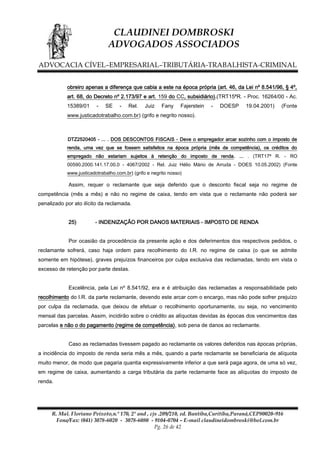 CLAUDINEI DOMBROSKI
ADVOGADOS ASSOCIADOS
ADVOCACIA CÍVEL–EMPRESARIAL–TRIBUTÁRIA-TRABALHISTA-CRIMINAL
obreiro apenas a diferença que cabia a este na época própria (art. 46, da Lei nº 8.541/96, § 4º,
art. 68, do Decreto nº 2.173/97 e art. 159 do CC, subsidiário).(TRT15ªR. - Proc. 16264/00 - Ac.
15389/01

-

SE

-

Rel.

Juiz

Fany

Fajerstein

-

DOESP

19.04.2001)

(Fonte

www.justicadotrabalho.com.br) (grifo e negrito nosso).

DTZ2520405 - ... . DOS DESCONTOS FISCAIS - Deve o empregador arcar sozinho com o imposto de
renda, uma vez que se fossem satisfeitos na época própria (mês de competência), os créditos do
empregado não estariam sujeitos à retenção do imposto de renda. ... . (TRT17ª R. - RO
00590.2000.141.17.00.0 - 4067/2002 - Rel. Juiz Hélio Mário de Arruda - DOES 10.05.2002) (Fonte
www.justicadotrabalho.com.br) (grifo e negrito nosso)

Assim, requer o reclamante que seja deferido que o desconto fiscal seja no regime de
competência (mês a mês) e não no regime de caixa, tendo em vista que o reclamante não poderá ser
penalizado por ato ilícito da reclamada.
25)

- INDENIZAÇÃO POR DANOS MATERIAIS - IMPOSTO DE RENDA

Por ocasião da procedência da presente ação e dos deferimentos dos respectivos pedidos, o
reclamante sofrerá, caso haja ordem para recolhimento do I.R. no regime de caixa (o que se admite
somente em hipótese), graves prejuízos financeiros por culpa exclusiva das reclamadas, tendo em vista o
excesso de retenção por parte destas.
Excelência, pela Lei nº 8.541/92, era e é atribuição das reclamadas a responsabilidade pelo
recolhimento do I.R. da parte reclamante, devendo este arcar com o encargo, mas não pode sofrer prejuízo
por culpa da reclamada, que deixou de efetuar o recolhimento oportunamente, ou seja, no vencimento
mensal das parcelas. Assim, incidirão sobre o crédito as alíquotas devidas às épocas dos vencimentos das
parcelas e não o do pagamento (regime de competência), sob pena de danos ao reclamante.
Caso as reclamadas tivessem pagado ao reclamante os valores deferidos nas épocas próprias,
a incidência do imposto de renda seria mês a mês, quando a parte reclamante se beneficiaria de alíquota
muito menor, de modo que pagaria quantia expressivamente inferior a que será paga agora, de uma só vez,
em regime de caixa, aumentando a carga tributária da parte reclamante face as alíquotas do imposto de
renda.

R. Mal. Floriano Peixoto,n.º 170, 2º and , cjs .209/210, ed. Bantiba,Curitiba,Paraná,CEP80020-916
Fone/Fax: (041) 3078-6020 - 3078-6080 - 9104-0704 – E-mail claudineidombroski@bol.com.br
Pg. 26 de 42

 
