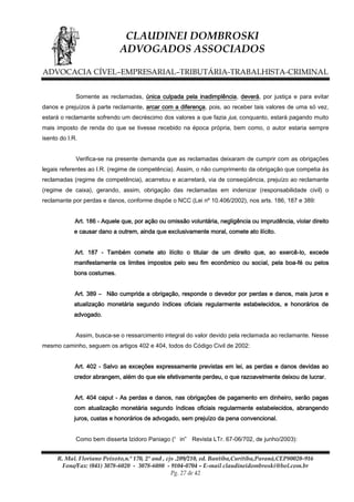 CLAUDINEI DOMBROSKI
ADVOGADOS ASSOCIADOS
ADVOCACIA CÍVEL–EMPRESARIAL–TRIBUTÁRIA-TRABALHISTA-CRIMINAL
Somente as reclamadas, única culpada pela inadimplência, deverá, por justiça e para evitar
danos e prejuízos à parte reclamante, arcar com a diferença, pois, ao receber tais valores de uma só vez,
estará o reclamante sofrendo um decréscimo dos valores a que fazia jus, conquanto, estará pagando muito
mais imposto de renda do que se tivesse recebido na época própria, bem como, o autor estaria sempre
isento do I.R.
Verifica-se na presente demanda que as reclamadas deixaram de cumprir com as obrigações
legais referentes ao I.R. (regime de competência). Assim, o não cumprimento da obrigação que competia às
reclamadas (regime de competência), acarretou e acarretará, via de conseqüência, prejuízo ao reclamante
(regime de caixa), gerando, assim, obrigação das reclamadas em indenizar (responsabilidade civil) o
reclamante por perdas e danos, conforme dispõe o NCC (Lei nº 10.406/2002), nos arts. 186, 187 e 389:
Art. 186 - Aquele que, por ação ou omissão voluntária, negligência ou imprudência, violar direito
e causar dano a outrem, ainda que exclusivamente moral, comete ato ilícito.
Art. 187 - Também comete ato ilícito o titular de um direito que, ao exercê-lo, excede
manifestamente os limites impostos pelo seu fim econômico ou social, pela boa-fé ou pelos
bons costumes.
Art. 389 – Não cumprida a obrigação, responde o devedor por perdas e danos, mais juros e
atualização monetária segundo índices oficiais regularmente estabelecidos, e honorários de
advogado.
Assim, busca-se o ressarcimento integral do valor devido pela reclamada ao reclamante. Nesse
mesmo caminho, seguem os artigos 402 e 404, todos do Código Civil de 2002:
Art. 402 - Salvo as exceções expressamente previstas em lei, as perdas e danos devidas ao
credor abrangem, além do que ele efetivamente perdeu, o que razoavelmente deixou de lucrar.
Art. 404 caput - As perdas e danos, nas obrigações de pagamento em dinheiro, serão pagas
com atualização monetária segundo índices oficiais regularmente estabelecidos, abrangendo
juros, custas e honorários de advogado, sem prejuízo da pena convencional.
Como bem disserta Izidoro Paniago (“ in” Revista LTr. 67-06/702, de junho/2003):
R. Mal. Floriano Peixoto,n.º 170, 2º and , cjs .209/210, ed. Bantiba,Curitiba,Paraná,CEP80020-916
Fone/Fax: (041) 3078-6020 - 3078-6080 - 9104-0704 – E-mail claudineidombroski@bol.com.br
Pg. 27 de 42

 