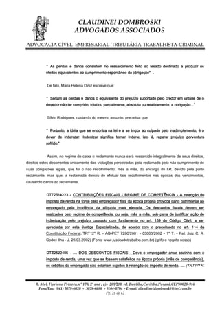 CLAUDINEI DOMBROSKI
ADVOGADOS ASSOCIADOS
ADVOCACIA CÍVEL–EMPRESARIAL–TRIBUTÁRIA-TRABALHISTA-CRIMINAL

“ As perdas e danos consistem no ressarcimento feito ao lesado destinado a produzir os
efeitos equivalentes ao cumprimento espontâneo da obrigação” .
De fato, Maria Helena Diniz escreve que:
“ Seriam as perdas e danos o equivalente do prejuízo suportado pelo credor em virtude de o
devedor não ter cumprido, total ou parcialmente, absoluta ou relativamente, a obrigação...”
Sílvio Rodrigues, cuidando do mesmo assunto, preceitua que:
“ Portanto, a idéia que se encontra na lei e a se impor ao culpado pelo inadimplemento, é o
dever de indenizar. Indenizar significa tornar indene, isto é, reparar prejuízo porventura
sofrido.”
Assim, no regime de caixa o reclamante nunca será ressarcido integralmente de seus direitos,
direitos estes decorrentes unicamente das violações perpetradas pela reclamada pelo não cumprimento de
suas obrigações legais, que foi o não recolhimento, mês a mês, do encargo do I.R. devido pela parte
reclamante, mas que, a reclamada deixou de efetuar tais recolhimentos nas épocas dos vencimentos,
causando danos ao reclamante.
DTZ2514223 - CONTRIBUIÇÕES FISCAIS - REGIME DE COMPETÊNCIA - A retenção do
imposto de renda na fonte pelo empregador fora da época própria provoca dano patrimonial ao
empregado pela incidência da alíquota mais elevada. Os descontos fiscais devem ser
realizados pelo regime de competência, ou seja, mês a mês, sob pena de justificar ação de
indenização pelo prejuízo causado com fundamento no art. 159 do Código Ciivil, a ser
apreciada por esta Justiça Especializada, de acordo com o preceituado no art. 114 da
Constituição Federal.(TRT12ª R. - AG-PET 7280/2001 - 03003/2002 - 1ª T. - Rel. Juiz C. A.
Godoy Ilha - J. 26.03.2002) (Fonte www.justicadotrabalho.com.br) (grifo e negrito nosso)
DTZ2520405 - .... DOS DESCONTOS FISCAIS - Deve o empregador arcar sozinho com o
imposto de renda, uma vez que se fossem satisfeitos na época própria (mês de competência),
os créditos do empregado não estariam sujeitos à retenção do imposto de renda. .... (TRT17ª R.

R. Mal. Floriano Peixoto,n.º 170, 2º and , cjs .209/210, ed. Bantiba,Curitiba,Paraná,CEP80020-916
Fone/Fax: (041) 3078-6020 - 3078-6080 - 9104-0704 – E-mail claudineidombroski@bol.com.br
Pg. 28 de 42

 