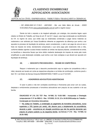 CLAUDINEI DOMBROSKI
ADVOGADOS ASSOCIADOS
ADVOCACIA CÍVEL–EMPRESARIAL–TRIBUTÁRIA-TRABALHISTA-CRIMINAL
- RO 00590.2000.141.17.00.0 - 4067/2002 - Rel. Juiz Hélio Mário de Arruda - DOES
10.05.2002) (Fonte www.justicadotrabalho.com.br) (grifo e negrito nosso)
Diante de todo o exposto e da inegável aplicação, por analogia, dos preceitos legais supra
citados no Direito do Trabalho, por força do art. 8º, da CLT, requer, caso haja condenação ao recolhimento
do I.R. no regime de caixa, que então seja as reclamadas condenada a pagar danos materiais ao
reclamante a ser arbitrado por Vossa Excelência referente ao pagamento da diferença que venha a ser
apurada no processo de liquidação de sentença, assim considerando, o valor a ser pago de uma só vez a
título de imposto de renda, devidamente compensado o que seria pago pelo reclamante mês a mês,
conforme tabelas vigentes e acaso tivesse recebido as verbas nas épocas próprias, considerando-se ainda,
os benefícios e descontos fiscais que teria obtido mediante declaração de imposto de renda pelo modo
simplificado ou pela declaração completa, qual venha a ser mais vantajosa e que deverá ser apurado em
liquidação de sentença.
26)

– DESCONTO PREVIDENCIÁRIO – REGIME DE COMPETÊNCIA

Requer o reclamante que o desconto previdenciário seja no regime de competência (mês a
mês), devendo ser levado em conta as respectivas alíquotas e os limites de contribuição, conforme prevê o
item 18.1, da Ordem de Serviço Conjunta INSS/DAF/DSS nº 66/97 e a Lei nº 8.212/91.
27)

- HONORÁRIOS ADVOCATÍCIOS ASSISTENCIAIS

O autor é pobre e não tem condições econômicas e financeiras para arcar com as custas,
despesas e emolumentos processuais e honorários advocatícios sem prejuízo do seu sustento e de sua
família.
ENUNCIADO Nº 219, DO TST- Res. 14/1985, DJ 19.09.1985 - Incorporada a Orientação
Jurisprudencial nº 27 da SBDI-2 - Res. 137/2005, DJ 22, 23 e 24.08.2005Justiça do Trabalho Condenação em Honorários Advocatícios
I - Na Justiça do Trabalho, a condenação ao pagamento de honorários advocatícios, nunca
superiores a 15% (quinze por cento), não decorre pura e simplesmente da sucumbência,
devendo a parte ...encontrar-se em situação econômica que não lhe permita demandar sem
prejuízo do próprio sustento ou da respectiva família. (ex-Súmula nº 219 - Res. 14/1985, DJ
26.09.1985)
R. Mal. Floriano Peixoto,n.º 170, 2º and , cjs .209/210, ed. Bantiba,Curitiba,Paraná,CEP80020-916
Fone/Fax: (041) 3078-6020 - 3078-6080 - 9104-0704 – E-mail claudineidombroski@bol.com.br
Pg. 29 de 42

 