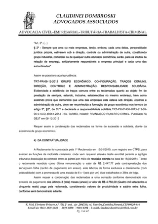 CLAUDINEI DOMBROSKI
ADVOGADOS ASSOCIADOS
ADVOCACIA CÍVEL–EMPRESARIAL–TRIBUTÁRIA-TRABALHISTA-CRIMINAL
"Art. 2º. (...)
§ 2º - Sempre que uma ou mais empresas, tendo, embora, cada uma delas, personalidade
jurídica própria, estiverem sob a direção, controle ou administração de outra, constituindo
grupo industrial, comercial ou de qualquer outra atividade econômica, serão, para os efeitos da
relação de emprego, solidariamente responsáveis a empresa principal e cada uma das
subordinadas".
Assim se posiciona a jurisprudência:
TRT-PR-06-12-2013
DIREÇÃO,

GRUPO

CONTROLE

E

ECONÔMICO.

CONFIGURAÇÃO.

ADMINISTRAÇÃO.

TRAÇOS

RESPONSABILIDADE

COMUNS.
SOLIDÁRIA.

Evidenciada a existência de traços comuns entre as reclamadas quanto ao objeto fim de
prestação de serviços, estando, inclusive, estabelecidas no mesmo endereço, bem como
existindo prova que demonstre que uma das empresas esta estava sob direção, controle e
administração da outra, deve ser reconhecida a formação de grupo econômico nos termos do
artigo 2º, §2º, da CLT e declarada a responsabilidade solidária.TRT-PR-01406-2013-513-0900-0-ACO-48961-2013 - 6A. TURMA, Relator: FRANCISCO ROBERTO ERMEL, Publicado no
DEJT em 06-12-2013
Requer assim a condenação das reclamadas na forma de sucessão e solidaria, diante da
existência de grupo econômico.
4) DA CONTRATUALIDADE
A Reclamante foi contratada pela 1ª Reclamada em 13/01/2010, com registro em CTPS, para
exercer as funções de motorista carreteiro, onde vem requerer através desta exordial perante a egrégio
tribunal a dissolução do contrato entre as partes por meio de rescisão indireta na data de 18/02/2014. Tendo
o reclamante recebido como última remuneração o valor de R$ 2.447,77 pela contraprestação dos
serviçosem folha (recibo de pagamento em anexo), este laborou de forma exclusiva e diariamente (com
pessoalidade) com a promessa de uma escala de 6 x 1(seis por um) dias trabalhados e 36hs de folga.
Assim requer a condenação das reclamadas a uma correção conforme demonstrado nos
extratos de pagamento dos últimos 3 (três) meses (anexo) o valor de R$ 4.750,00 (Quatro mil setecentos e
cinquenta reais) paga pela reclamada, considerando valores de produtividade e salário extra folha,
conforme será demonstrado adiante.

R. Mal. Floriano Peixoto,n.º 170, 2º and , cjs .209/210, ed. Bantiba,Curitiba,Paraná,CEP80020-916
Fone/Fax: (041) 3078-6020 - 3078-6080 - 9104-0704 – E-mail claudineidombroski@bol.com.br
Pg. 3 de 42

 