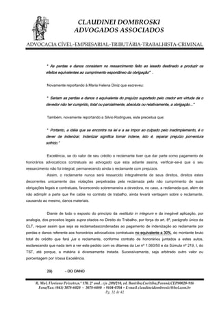 CLAUDINEI DOMBROSKI
ADVOGADOS ASSOCIADOS
ADVOCACIA CÍVEL–EMPRESARIAL–TRIBUTÁRIA-TRABALHISTA-CRIMINAL

“ As perdas e danos consistem no ressarcimento feito ao lesado destinado a produzir os
efeitos equivalentes ao cumprimento espontâneo da obrigação” .
Novamente reportando à Maria Helena Diniz que escreveu:

“ Seriam as perdas e danos o equivalente do prejuízo suportado pelo credor em virtude de o
devedor não ter cumprido, total ou parcialmente, absoluta ou relativamente, a obrigação...”
Também, novamente reportando a Silvio Rodrigues, este preceitua que:

“ Portanto, a idéia que se encontra na lei e a se impor ao culpado pelo inadimplemento, é o
dever de indenizar. Indenizar significa tornar indene, isto é, reparar prejuízo porventura
sofrido.”
Excelência, se do valor de seu crédito o reclamante tiver que dar parte como pagamento de
honorários advocatícios contratuais ao advogado que esta adiante assina, verificar-se-á que o seu
ressarcimento não foi integral, permanecendo ainda o reclamante com prejuízos.
Assim, o reclamante nunca será ressarcido integralmente de seus direitos, direitos estes
decorrentes unicamente das violações perpetradas pela reclamada pelo não cumprimento de suas
obrigações legais e contratuais, favorecendo sobremaneira a devedora, no caso, a reclamada que, além de
não adimplir a parte que lhe cabia no contrato de trabalho, ainda levará vantagem sobre o reclamante,
causando ao mesmo, danos materiais.
Diante de todo o exposto do princípio da restitutio in integrum e da inegável aplicação, por
analogia, dos preceitos legais supra citados no Direito do Trabalho, por força do art. 8º, parágrafo único da
CLT, requer assim que seja as reclamadascondenadas ao pagamento de indenização ao reclamante por
perdas e danos referente aos honorários advocatícios contratuais no equivalente a 30%, do montante bruto
total do crédito que fará jus o reclamante, conforme contrato de honorários juntados a estes autos,
esclarecendo que nada tem a ver este pedido com os ditames da Lei nº 1.060/50 e da Súmula nº 219, I, do
TST, até porque, a matéria é diversamente tratada. Sucessivamente, seja arbitrado outro valor ou
porcentagem por Vossa Excelência.
29)

- DO DANO

R. Mal. Floriano Peixoto,n.º 170, 2º and , cjs .209/210, ed. Bantiba,Curitiba,Paraná,CEP80020-916
Fone/Fax: (041) 3078-6020 - 3078-6080 - 9104-0704 – E-mail claudineidombroski@bol.com.br
Pg. 32 de 42

 