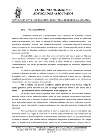 CLAUDINEI DOMBROSKI
ADVOGADOS ASSOCIADOS
ADVOCACIA CÍVEL–EMPRESARIAL–TRIBUTÁRIA-TRABALHISTA-CRIMINAL

29.1)

- DO ASSEDIO MORAL

O reclamante durante toda a contratualidade com a reclamada foi submetido à pesada
opressão, maus-tratos psíquicos e morais, ataques à sua competência profissional, através de comentários
antiéticos e depreciativos como, sendo por diversas vez humilhado na frente de seus colegas como “ uma
pessoa lenta e ignorante”

que era “ sem vontade e desmotivada” ,comentários estes que ao passar dos

meses reverteram-se em torturas psicológicas ao reclamante, onde inúmeras vezes foi coagido a realizar
viagens com frotas em situações péssimas de manutenção, colocando em risco a sua vida e podendo
desamparar sua família.
Era submetido a viajar por vários dias sem poder retornar para casa e gozar sua folga que
possuía por direito, caracterizado uma retaliação a sua pessoa por demonstrar a insatisfação em trabalhar
na empresa sobe a forma que vinha sendo tratado, e assim deverá ter o entendimento Vossa
Excelênciacomo do caso em tela que se tratava de assédio moral por parte das reclamadas na pessoa de
seus prepostos.
Por ultimo e trágico foi obrigado a realizar uma viagem com um frota totalmente em péssimas
condições, onde acabou sofrendo um acidente, tombando e por fim este frota acabou pegando fogo no local
do acidente, pois o reclamante sempre transportou produto inflamável e perigo para as reclamadas,
situação esta que comprova o descaso com seus funcionários, pois nunca preocupou-se em manter um os
frotas revisados e em boas condições de manutenção.
Não o bastante seus superior ao saber do acidente por meio de uns de seus colegas foi
ríspido, grosseiro e porque não dizer cruel com seu colega na hora que noticiou o fato, falando para o
mesmo – “ que o reclamante deveria ter morrido antes de dar tal prejuízo a ele” .
Tal situação veio a ferir sua dignidade, pois é muito desolador sair de um acidente onde não
teve culpa e saber que seu superior lhe deseja a morte, se sentiu humilhado perante seus companheiros,
fato este que serviu e serve de motivo de pilhéria entre seus colegas de trabalho até a presente data onde
requer sua rescisão indireta, não o bastante vem realizando retaliações para com o reclamante como não
deixando o mesmo viajar sozinho e realizar manobras com os frotas sobe pretexto de o reclamante não
saber dirigir.
Para evidenciar para vossa excelência a tortura e caracterizar o assédio moral sofrido pelo
reclamante durante suas viagem o reclamante por inúmeras vezes era torturado pelos controladores de
frota (funcionários das reclamadas)através do telefone celular de alarmes sonoros, os quais ficavam dentro
da cabine do caminhão, afim de fazer com que o reclamante não parasse e assim realizar a sua viagem
dentro do tempoem que as rés determinassem, sendo que por inúmeras vezes não conseguia nem ao
R. Mal. Floriano Peixoto,n.º 170, 2º and , cjs .209/210, ed. Bantiba,Curitiba,Paraná,CEP80020-916
Fone/Fax: (041) 3078-6020 - 3078-6080 - 9104-0704 – E-mail claudineidombroski@bol.com.br
Pg. 33 de 42

 