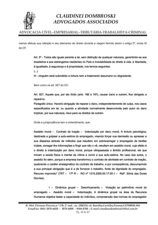 CLAUDINEI DOMBROSKI
ADVOGADOS ASSOCIADOS
ADVOCACIA CÍVEL–EMPRESARIAL–TRIBUTÁRIA-TRABALHISTA-CRIMINAL
menos efetuar sua refeição e seu descanso de direito durante a viagem ferindo assim o artigo 5º, inciso III
da CF.
Art. 5º - Todos são iguais perante a lei, sem distinção de qualquer natureza, garantindo-se aos
brasileiros e aos estrangeiros residentes no País a inviolabilidade do direito à vida, à liberdade,
à igualdade, à segurança e à propriedade, nos termos seguintes:
(...)
III - ninguém será submetido a tortura nem a tratamento desumano ou degradante;
Bem como os art. 927 do CC:
Art. 927. Aquele que, por ato ilícito (arts. 186 e 187), causar dano a outrem, fica obrigado a
repará-lo.
Parágrafo único. Haverá obrigação de reparar o dano, independentemente de culpa, nos casos
especificados em lei, ou quando a atividade normalmente desenvolvida pelo autor do dano
implicar, por sua natureza, risco para os direitos de outrem.
Onde a jurisprudência tem o entendimento, que:
Assédio moral – Contrato de inação – Indenização por dano moral. A tortura psicológica,
destinada a golpear a auto-estima do empregado, visando forçar sua demissão ou apressar a
sua dispensa através de métodos que resultem em sobrecarregar o empregado de tarefas
inúteis, sonegar-lhe informações e fingir que não o vê, resultam em assédio moral, cujo efeito é
o direito à indenização por dano moral, porque ultrapassada o âmbito profissional, eis que
minam a saúde física e mental da vítima e corrói a sua auto-estima. No caso dos autos, o
assédio foi além, porque a empresa transformou o contrato de atividade em contrato de inação,
quebrando o caráter sinalagmático do contrato de trabalho, e por conseqüência, descumprindo
a sua principal obrigação que é a de fornecer o trabalho, fonte de dignidade do empregado.
Recurso improvido" (TRT – 17ª R – RO nº 1315.2000.00.17.00-1 – Relª. Sônia das Dores
Dionísa).
I –
empregado –

Dinâmica grupal –
Assédio moral –

Desvirtuamento –

Violação ao patrimônio moral do

Indenização. A dinâmica grupal na área de Recursos

Humanos objetiva testar a capacidade do indivíduo, compreensão das normas do empregador
R. Mal. Floriano Peixoto,n.º 170, 2º and , cjs .209/210, ed. Bantiba,Curitiba,Paraná,CEP80020-916
Fone/Fax: (041) 3078-6020 - 3078-6080 - 9104-0704 – E-mail claudineidombroski@bol.com.br
Pg. 34 de 42

 