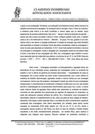 CLAUDINEI DOMBROSKI
ADVOGADOS ASSOCIADOS
ADVOCACIA CÍVEL–EMPRESARIAL–TRIBUTÁRIA-TRABALHISTA-CRIMINAL
e gerar a sua socialização. Entretanto, sua aplicação inconseqüente produz efeitos danosos ao
equilíbrio emocional do empregado. Ao manipular tanto a emoção, como o íntimo do indivíduo,
a dinâmica pode levá-lo a se sentir humilhado e menos capaz que os demais. Impor
pagamentos de prendas publicamente, tais como, ‘ dançar a dança da boquinha da garrafa’ ,
àquele que não cumpre sua tarefa a tempo e modo, configura assédio moral, pois, o objetivo
passa a ser o de inferiorizá-lo e torná-lo ‘ diferente’

do grupo. Por isso, golpeia a sua auto-

estima e fere o seu decoro e prestígio profissional. A relação de emprego cuja matriz filosófica
está assentada no respeito e confiança mútua das partes contratantes, impõe ao empregador o
dever de zelar pela dignidade do trabalhador. A CLT, maior fonte estatal dos direitos e deveres
do empregado e empregador, impõe a obrigação de o empregador abster-se de praticar lesão
à honra e boa fama do seu empregado (art. 483). Se o empregador age contrário à norma,
deve responder pelo ato antijurídico que praticou, nos termos do art. 5º, X, da CF/88. (Recurso
provido)..." (TRT – 17ª R – RO n. 1294.2002.007.17.00.9 – Relª. Juíza Sônia das Dores
Dionísio).
Dano moral – Empregado submetido a constrangimentos e agressão física, em
decorrência de sua orientação sexual, praticados por empregados outros no ambiente de
trabalho e com a ciência da gerência da empresa demandada – Imputabilidade de culpa ao
empregador. Se a prova colhida nos autos revela, inequivocamente, que o autor sofrera no
ambiente de trabalho discriminação, agressões verbais e mesmo físicas por sua orientação
homossexual, mesmo que não pudesse o empregador impedir que parte de seus empregados
desaprovasse o comportamento do reclamante e evitassem contato para com ele, não poderia
permitir a materialização de comportamento discriminatório grave para com o autor, e menos
ainda omitir-se diante de agressão física sofrida pelo reclamante no ambiente de trabalho;
mormente se esta agressão fora presenciada por agentes de segurança do reclamado, os
quais não esboçaram qualquer tentativa de coibi-la. Se o reclamante, como empregado do
demandado, estando no estabelecimento do réu, sofre, por parte de seus colegas de trabalho,
deboches e até chega a sofrer agressão física, e se delas tem pleno conhecimento a gerência
constituída pelo empregador, este último responderá, por omissão, pelos danos morais
causados ao reclamante (CCB então vigente, art. 159 c/c art. 5º, X, da CF). Sendo o
empregador pessoa jurídica (e não física), por óbvio os atos de violação a direitos alheios
imputáveis a ele serão necessariamente praticados,

em sentido físico, pelos obreiros e

dirigentes que integram seus quadros. Recurso ordinário do reclamado conhecido e

R. Mal. Floriano Peixoto,n.º 170, 2º and , cjs .209/210, ed. Bantiba,Curitiba,Paraná,CEP80020-916
Fone/Fax: (041) 3078-6020 - 3078-6080 - 9104-0704 – E-mail claudineidombroski@bol.com.br
Pg. 35 de 42

 