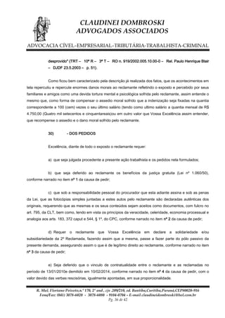 CLAUDINEI DOMBROSKI
ADVOGADOS ASSOCIADOS
ADVOCACIA CÍVEL–EMPRESARIAL–TRIBUTÁRIA-TRABALHISTA-CRIMINAL
desprovido" (TRT – 10ª R – 3ª T – RO n. 919/2002.005.10.00-0 – Rel. Paulo Henrique Blair
– DJDF 23.5.2003 – p. 51).
Como ficou bem caracterizado pela descrição já realizada dos fatos, que os acontecimentos em
tela repercutiu e repercute enormes danos morais ao reclamante refletindo o exposto e percebido por seus
familiares e amigos como uma devida tortura mental e psicológica sofrida pelo reclamante, assim entende o
mesmo que, como forma de compensar o assedio moral sofrido que a indenização seja fixadas na quantia
correspondente a 100 (cem) vezes o seu último salário (tendo como ultimo salário a quantia mensal de R$
4.750,00 (Quatro mil setecentos e cinquentareais)ou em outro valor que Vossa Excelência assim entender,
que recompense o assedio e o dano moral sofrido pelo reclamante.
30)

- DOS PEDIDOS

Excelência, diante de todo o exposto o reclamante requer:
a) que seja julgada procedente a presente ação trabalhista e os pedidos nela formulados;
b) que seja deferido ao reclamante os benefícios da justiça gratuita (Lei nº 1.060/50),
conforme narrado no item nº 1 da causa de pedir;
c) que sob a responsabilidade pessoal do procurador que esta adiante assina e sob as penas
da Lei, que as fotocópias simples juntadas a estes autos pelo reclamante são declaradas autênticas dos
originais, requerendo que as mesmas e os seus conteúdos sejam aceitos como documentos, com fulcro no
art. 795, da CLT, bem como, tendo em vista os princípios da veracidade, celeridade, economia processual e
analogia aos arts. 183, 372 caput e 544, § 1º, do CPC, conforme narrado no item nº 2 da causa de pedir;
d) Requer

o reclamante

que Vossa Excelência

em

declare a solidariedade e/ou

subsidiariedade da 2º Reclamada, fazendo assim que a mesma, passe a fazer parte do pólo passivo da
presente demanda, assegurando assim o que é de legítimo direito ao reclamante, conforme narrado no item
nº 3 da causa de pedir;
e) Seja deferido que o vinculo de contratualidade entre o reclamante e as reclamadas no
período de 13/01/2010e demitido em 10/02/2014, conforme narrado no item nº 4 da causa de pedir, com o
valor devido das verbas rescisórias, igualmente apontadas, em sua proporcionalidade.
R. Mal. Floriano Peixoto,n.º 170, 2º and , cjs .209/210, ed. Bantiba,Curitiba,Paraná,CEP80020-916
Fone/Fax: (041) 3078-6020 - 3078-6080 - 9104-0704 – E-mail claudineidombroski@bol.com.br
Pg. 36 de 42

 