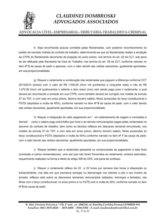 CLAUDINEI DOMBROSKI
ADVOGADOS ASSOCIADOS
ADVOCACIA CÍVEL–EMPRESARIAL–TRIBUTÁRIA-TRABALHISTA-CRIMINAL

f) Seja reconhecida acausa cometida pelas Reclamadas, com posterior reconhecimento do
pedido de rescisão indireta do contrato de trabalho, determinando-se que as Reclamadas realize a anotação
da CTPS do Reclamante decorrente da projeção do aviso prévio, nos termos do art. 29 da CLT, sob pena
de ser efetuada pela Secretaria da Vara do Trabalho, nos termos do art. 39 da CLT, conforme narrado no
item nº 5 da causa de pedir e apensos, com o valor devido das verbas rescisórias, igualmente apontadas,
em sua proporcionalidade;
g) Requer o reclamante a condenação das reclamadas que paguem a diferença conforme CCT
2013/2014 (anexo) com o valor de R$ 1.550,00 (Hum mil quinhentos e cinquenta reais) e não de R$
1.472,00 (Hum mil quatrocentos e setenta e dois reais) como vem sendo pago para o reclamante, a qual
deverá ser reconhecido e anotado em sua CTPS, como também deverá ser corrigido nos moldes da súmula
27 do TST, e com este em aviso prévio, décimo terceiro salário, férias acrescidas do terço constitucional e
FGTS (depósitos e multa de 40%), conforme narrado no item nº 6 da causa de pedir, com o valor devido
das verbas rescisórias, igualmente apontadas, em sua proporcionalidade;
h) Requer a integração do valor pagamento em “ em adiantamento de viagem e comissões e
demais” , como o salario pago extra-folha (por fora) e as demais remunerações pagas pelas reclamadas no
decorrer do contrato de trabalho, bem como os devidos reflexos em descanso semanal remunerado, nos
moldes da súmula 27 do TST, e com este em aviso prévio, décimo terceiro salário, férias acrescidas do
terço constitucional e FGTS (depósitos e multa de 40%),conforme narrado no item nº 7 da causa de pedir,
com o valor devido das verbas rescisórias, igualmente apontadas, em sua proporcionalidade.
i) Requer também que a reclamada apresente os comprovantes de pagamento a este título
(comissão e outros nomenclaturas), uma vez que não foram fornecidos ao reclamante, embora assinados,
requerimento realizado na forma e efeito do artigo 359 do CPC, sob pena de confesso.
j) Requer o reclamante reflexo de 22 a 33 horas por semana das horas à disposição ou
extraordinárias, nos dias em que precisava carregar ou descarregar nos clientes a pós o seu horário de
jornada, reflexos este sobre os descansos semanais remunerados (sábados, domingos e feriados), nas
férias com o terço constitucional, no aviso prévio e no FGTS com a multa de 40%; conforme narrado no item
nº 8 da causa de pedir;

R. Mal. Floriano Peixoto,n.º 170, 2º and , cjs .209/210, ed. Bantiba,Curitiba,Paraná,CEP80020-916
Fone/Fax: (041) 3078-6020 - 3078-6080 - 9104-0704 – E-mail claudineidombroski@bol.com.br
Pg. 37 de 42

 