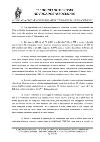 CLAUDINEI DOMBROSKI
ADVOGADOS ASSOCIADOS
ADVOCACIA CÍVEL–EMPRESARIAL–TRIBUTÁRIA-TRABALHISTA-CRIMINAL
k) Que seja deferido que o reclamante laborou na reclamada, durante a contratualidade das
07:hs as 18:00hs do dia seguinte, em escala de 6x1, com uma promessa de intervalo para descanso de
36hs, o que não acontecia, pois laborava continua e diariamente sem folga entre uma viagem e outra,
conforme narrado no item nº 9 da causa de pedir;
l) Com base na CCT, no art. 74, da CLT e na Súmula nº 338, do TST e, como a reclamada
possui mais de 10 empregados, requer o autor que a reclamada apresente, sob as penas do art. 359, do
CPC e também com fulcro no art. 355 e seguintes do CPC, todos os registros de controles de horários do
autor e assinados por este, sob pena de presumir verdadeira a jornada laborada narrada nesta inicial.
m) requer, devido à habitualidade, que a reclamada seja condenada a pagar ao reclamante as
horas extras corretas minuto a minuto, proporcionais excedentes, como o seu adicional de horas extras
utilizando-se o divisor 220 hs, sendo que as horas extras extraordinárias serão remuneradas com acréscimo
de 50% (cinquenta por cento) com sua integração no cálculo de férias, 13° salário, aviso prévio, repousos
remunerados e FGTS, sempre calculada sobre a hora normal e, devido à habitualidade, que as horas extras
gerem os respectivos reflexos em DSR (domingos e feriados) e com estes, reflexos em 13º salário, férias +
1/3 constitucional, aviso prévio e FGTS (11,2%), conforme narrado no item nº 10 da causa de pedir;
n) Sucessiva ou alternadamente, seja a reclamada condenada no pagamento das horas extras
referente as diferenças entre os minutos gozados pelo autor o qual teria direito de (60 minutos) e gozava
apenas de (15 minutos) e seja indenizado em horas cheias (60 minutos) prevista no art. 71 caput e § 4º, da
CLT, tudo conforme narrado no item nº 11 da causa de pedir;
o) requer o reclamante a condenação da reclamada ao pagamento do adicional noturno de
20% e ao recebimento das horas que ultrapassavam o horário noturno, qual seja, até as 06:00 horas da
manhã, devendo esta ser computada como hora noturna, com seu redutor e com aplicação de no mínimo
20% do adicional noturno, por serem habituais, bem como os seus reflexos em aviso prévio, 13º salário,
férias acrescidas do terço constitucional, FGTS (depósitos e multa), horas extras e DSR. Requer seja
utilizada como base de cálculo maior e real remuneração do Reclamante, considerando o salário extrafolha, conforme narrado no item nº 12 da causa de pedir;
p) Requer o reclamante a condenação das reclamadas para todos os efeitos legais que a
reclamada deixou de observar o salário base da COVENÇÃO COLETIVA, para realizar a rescisão do

R. Mal. Floriano Peixoto,n.º 170, 2º and , cjs .209/210, ed. Bantiba,Curitiba,Paraná,CEP80020-916
Fone/Fax: (041) 3078-6020 - 3078-6080 - 9104-0704 – E-mail claudineidombroski@bol.com.br
Pg. 38 de 42

 