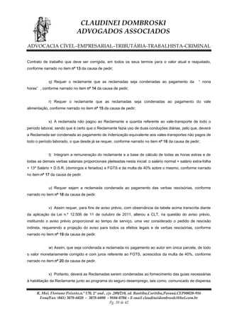 CLAUDINEI DOMBROSKI
ADVOGADOS ASSOCIADOS
ADVOCACIA CÍVEL–EMPRESARIAL–TRIBUTÁRIA-TRABALHISTA-CRIMINAL
Contrato de trabalho que deve ser corrigida, em todos os seus termos para o valor atual e reajustado,
conforme narrado no item nº 13 da causa de pedir;
q) Requer o reclamante que as reclamadas seja condenadas ao pagamento da

“ nona

horas” , conforme narrado no item nº 14 da causa de pedir;
r) Requer o reclamante que as reclamadas seja condenadas ao pagamento do vale
alimentação, conforme narrado no item nº 15 da causa de pedir;
s) A reclamada não pagou ao Reclamante a quantia referente ao vale-transporte de todo o
período laboral, sendo que é certo que o Reclamante fazia uso de duas conduções diárias, pelo que, deverá
a Reclamada ser condenada ao pagamento de indenização equivalente aos vales-transportes não pagos de
todo o período laborado, o que desde já se requer, conforme narrado no item nº 16 da causa de pedir;
t) Integram a remuneração do reclamante e a base de cálculo de todas as horas extras e de
todas as demais verbas salariais proporcionais pleiteadas nesta inicial: o salário normal + salário extra-folha
+ 13º Salário + D.S.R. (domingos e feriados) e FGTS e da multa de 40% sobre o mesmo, conforme narrado
no item nº 17 da causa de pedir.
u) Requer sejam a reclamada condenada ao pagamento das verbas rescisórias, conforme
narrado no item nº 18 da causa de pedir.
v) Assim requer, para fins de aviso prévio, com observância da tabela acima transcrita diante
da aplicação da Lei n.º 12.506 de 11 de outubro de 2011, alterou a CLT, na questão do aviso prévio,
instituindo o aviso prévio proporcional ao tempo de serviço, uma vez considerado o pedido de rescisão
indireta, requerendo a projeção do aviso para todos os efeitos legais e de verbas rescisórias, conforme
narrado no item nº 19 da causa de pedir.
w) Assim, que seja condenada a reclamada no pagamento ao autor em única parcela, de todo
o valor monetariamente corrigido e com juros referente ao FGTS, acrescidos da multa de 40%, conforme
narrado no item nº 20 da causa de pedir.
x) Portanto, deverá as Reclamadas serem condenadas ao fornecimento das guias necessárias
à habilitação da Reclamante junto ao programa do seguro desemprego, tais como, comunicado de dispensa
R. Mal. Floriano Peixoto,n.º 170, 2º and , cjs .209/210, ed. Bantiba,Curitiba,Paraná,CEP80020-916
Fone/Fax: (041) 3078-6020 - 3078-6080 - 9104-0704 – E-mail claudineidombroski@bol.com.br
Pg. 39 de 42

 