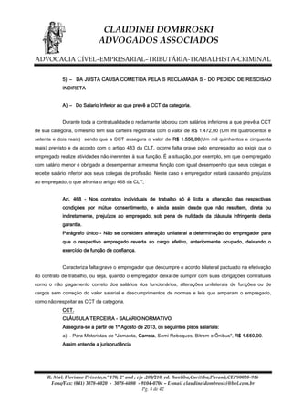 CLAUDINEI DOMBROSKI
ADVOGADOS ASSOCIADOS
ADVOCACIA CÍVEL–EMPRESARIAL–TRIBUTÁRIA-TRABALHISTA-CRIMINAL
5) – DA JUSTA CAUSA COMETIDA PELA S RECLAMADA S - DO PEDIDO DE RESCISÃO
INDIRETA
A) – Do Salario Inferior ao que prevê a CCT da categoria.
Durante toda a contratualidade o reclamante laborou com salários inferiores a que prevê a CCT
de sua categoria, o mesmo tem sua carteira registrada com o valor de R$ 1.472,00 (Um mil quatrocentos e
setenta e dois reais) sendo que a CCT assegura o valor de R$ 1.550,00(Um mil quinhentos e cinquenta
reais) previsto e de acordo com o artigo 483 da CLT, ocorre falta grave pelo empregador ao exigir que o
empregado realize atividades não inerentes à sua função. É a situação, por exemplo, em que o empregado
com salário menor é obrigado a desempenhar a mesma função com igual desempenho que seus colegas e
recebe salário inferior aos seus colegas de profissão. Neste caso o empregador estará causando prejuízos
ao empregado, o que afronta o artigo 468 da CLT;
Art. 468 - Nos contratos individuais de trabalho só é lícita a alteração das respectivas
condições por mútuo consentimento, e ainda assim desde que não resultem, direta ou
indiretamente, prejuízos ao empregado, sob pena de nulidade da cláusula infringente desta
garantia.
Parágrafo único - Não se considera alteração unilateral a determinação do empregador para
que o respectivo empregado reverta ao cargo efetivo, anteriormente ocupado, deixando o
exercício de função de confiança.
Caracteriza falta grave o empregador que descumpre o acordo bilateral pactuado na efetivação
do contrato de trabalho, ou seja, quando o empregador deixa de cumprir com suas obrigações contratuais
como o não pagamento correto dos salários dos funcionários, alterações unilaterais de funções ou de
cargos sem correção do valor salarial e descumprimentos de normas e leis que amparam o empregado,
como não respeitar as CCT da categoria.
CCT.
CLÁUSULA TERCEIRA - SALÁRIO NORMATIVO
Assegura-se a partir de 1º Agosto de 2013, os seguintes pisos salariais:
a) - Para Motoristas de "Jamanta, Carreta, Semi Reboques, Bitrem e Ônibus", R$ 1.550,00.
Assim entende a jurisprudência

R. Mal. Floriano Peixoto,n.º 170, 2º and , cjs .209/210, ed. Bantiba,Curitiba,Paraná,CEP80020-916
Fone/Fax: (041) 3078-6020 - 3078-6080 - 9104-0704 – E-mail claudineidombroski@bol.com.br
Pg. 4 de 42

 
