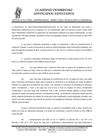 CLAUDINEI DOMBROSKI
ADVOGADOS ASSOCIADOS
ADVOCACIA CÍVEL–EMPRESARIAL–TRIBUTÁRIA-TRABALHISTA-CRIMINAL
e requerimento do seguro-desemprego.Alternativamente, se por culpa da Reclamada não puder o
Reclamante habilitar-se junto ao programa, ou, se a Reclamada negar em fornecer as guias, requer então
seja a Reclamada condenada no pagamento da indenização substitutiva do seguro-desemprego, no valor
equivalente a 06 (seis) parcelas, calculadas na forma da legislação vigente, conforme narrado no item nº 21
da causa de pedir.
y) que seja a reclamada condenada a pagar ao reclamante, à data do comparecimento à
Justiça do Trabalho, a parte incontroversa de todas as verbas postuladas nesta reclamatória trabalhista, sob
pena de pagá-las acrescidas de 50%, conforme prevê o art. 467, da CLT, conforme narrado no item nº22 da
causa de pedir;
z) que seja a reclamada condenada a pagar ao reclamante, a multa prevista no art. 477, § 8º,
das CLT, conforme narrado no item nº23 da causa de pedir;
aa)

que seja deferido que o desconto fiscal seja no regime de competência (mês a

mês) e não no regime de caixa, tendo em vista que, a reclamante não poderá ser penalizada por ato ilícito
da reclamada, conforme narrado no item nº 24 da causa de pedir;
bb)

que, caso haja condenação ao recolhimento do I.R. no regime de caixa, que então

seja a reclamada condenada a pagar danos materiais ao reclamante a ser arbitrado por Vossa Excelência
referente ao pagamento da diferença que venha a ser apurada no processo de liquidação de sentença,
assim considerando, o valor a ser pago de uma só vez a título de imposto de renda, devidamente
compensado o que seria pago pelo reclamante mês a mês, conforme tabelas vigentes e acaso tivesse
recebido as verbas nas épocas próprias, considerando-se ainda, os benefícios e descontos fiscais que teria
obtido mediante declaração de imposto de renda pelo modo simplificado ou pela declaração completa, qual
venha a ser mais vantajosa e que deverá ser apurado em liquidação de sentença, conforme narrado no item
nº25 da causa de pedir;
cc) que o desconto previdenciário seja no regime de competência (mês a mês), devendo ser
levado em conta as respectivas alíquotas e os limites de contribuição, conforme narrado no item nº26 da
causa de pedir;
dd)

exclusivamente com base na Lei nº 1.060/50, na Súmula 219, I, do TST e na

Súmula nº 450, do E. STF, tendo em vista que o reclamante é hipossuficiente, que seja condenada a
R. Mal. Floriano Peixoto,n.º 170, 2º and , cjs .209/210, ed. Bantiba,Curitiba,Paraná,CEP80020-916
Fone/Fax: (041) 3078-6020 - 3078-6080 - 9104-0704 – E-mail claudineidombroski@bol.com.br
Pg. 40 de 42

 