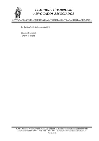 CLAUDINEI DOMBROSKI
ADVOGADOS ASSOCIADOS
ADVOCACIA CÍVEL–EMPRESARIAL–TRIBUTÁRIA-TRABALHISTA-CRIMINAL
De Curitiba/Pr, 28 de fevereiro de 2014
Claudinei Dombroski
OAB/Pr nº 30.248

R. Mal. Floriano Peixoto,n.º 170, 2º and , cjs .209/210, ed. Bantiba,Curitiba,Paraná,CEP80020-916
Fone/Fax: (041) 3078-6020 - 3078-6080 - 9104-0704 – E-mail claudineidombroski@bol.com.br
Pg. 42 de 42

 