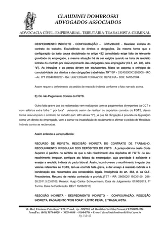 CLAUDINEI DOMBROSKI
ADVOGADOS ASSOCIADOS
ADVOCACIA CÍVEL–EMPRESARIAL–TRIBUTÁRIA-TRABALHISTA-CRIMINAL
DESPEDIMENTO INDIRETO - CONFIGURAÇÃO –

GRAVIDADE - Rescisão indireta do

contrato de trabalho. Equivalência de direitos e obrigações. Da mesma forma que a
configuração da justa causa disciplinada no artigo 482 consolidado exige falta de relevante
gravidade do empregado, a mesma situação há de ser exigida quando se trata de rescisão
indireta do contrato por descumprimento das obrigações pelo empregador (CLT, art. 483, letra
"d"). As infrações e as penas devem ser equivalentes. Nisso se assenta o princípio da
comutatividade dos direitos e das obrigações trabalhistas.TRT/SP - 03240200003202008 - RO
- Ac. 9ªT 20040192207 - Rel. LUIZ EDGAR FERRAZ DE OLIVEIRA - DOE 14/05/2004
Assim requer o deferimento do pedido de rescisão indireta conforme o fato narrado acima.
B) Do não Pagamento Correto do FGTS.
Outro falta grave que as reclamadas vem realizando com os pagamentos divergentes da CCT e
com salários extra folha “ por fora”

deixando assim de realizar os depósitos corretos do FGTS, dessa

forma descumprem o contrato de trabalho (art. 483 alínea "d"), já que tal obrigação é prevista na legislação
como um direito do empregado, vem a somar na insatisfação do reclamante e afirmar o pedido de Rescisão
Indireta contra as reclamadas.
Assim entende a Jurisprudência:
RECURSO DE REVISTA. RESCISÃO INDIRETA DO CONTRATO DE TRABALHO.
RECOLHIMENTO IRREGULAR DOS DEPÓSITOS DO FGTS . A jurisprudência desta Corte
Superior é pacífica no sentido de que o não recolhimento dos depósitos do FGTS, ou seu
recolhimento irregular, configura ato faltoso do empregador, cuja gravidade é suficiente a
ensejar a rescisão indireta do pacto laboral. Assim, incontroverso o recolhimento irregular dos
valores referentes ao FGTS, tem-se ocorrida falta grave, a dar ensejo à rescisão indireta e à
condenação dos reclamados aos consectários legais. Inteligência do art. 483, d, da CLT.
Precedentes. Recurso de revista conhecido e provido.(TST - RR: 2865020115030109 28650.2011.5.03.0109, Relator: Hugo Carlos Scheuermann, Data de Julgamento: 07/08/2013, 1ª
Turma, Data de Publicação: DEJT 16/08/2013)
RESCISÃO INDIRETA - DESPEDIMENTO INDIRETO –

CONFIGURAÇÃO, RESCISÃO

INDIRETA. PAGAMENTO "POR FORA". ILÍCITO PENAL E TRABALHISTA.
R. Mal. Floriano Peixoto,n.º 170, 2º and , cjs .209/210, ed. Bantiba,Curitiba,Paraná,CEP80020-916
Fone/Fax: (041) 3078-6020 - 3078-6080 - 9104-0704 – E-mail claudineidombroski@bol.com.br
Pg. 5 de 42

 
