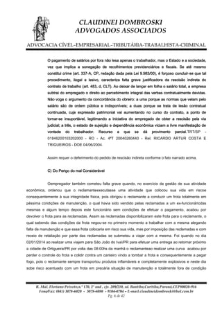 CLAUDINEI DOMBROSKI
ADVOGADOS ASSOCIADOS
ADVOCACIA CÍVEL–EMPRESARIAL–TRIBUTÁRIA-TRABALHISTA-CRIMINAL
O pagamento de salários por fora não lesa apenas o trabalhador, mas o Estado e a sociedade,
vez que implica a sonegação de recolhimentos previdenciários e fiscais. Se até mesmo
constitui crime (art. 337-A, CP, redação dada pela Lei 9.983/00), é forçoso concluir-se que tal
procedimento, ilegal e lesivo, caracteriza falta grave justificadora da rescisão indireta do
contrato de trabalho (art. 483, d, CLT). Ao deixar de lançar em folha o salário total, a empresa
subtrai do empregado o direito ao percebimento integral das verbas contratualmente devidas.
Não voga o argumento da concordância do obreiro: a uma porque as normas que velam pelo
salário são de ordem pública e indisponíveis; a duas porque se trata de lesão contratual
continuada, cuja expressão patrimonial vai aumentando no curso do contrato, a ponto de
tornar-se insuportável, legitimando a iniciativa do empregado de obter a rescisão pela via
judicial; a três, o estado de sujeição e dependência econômica viciam a livre manifestação de
vontade

do

trabalhador.

Recurso

a

que

se

dá

provimento

parcial.TRT/SP

-

01846200103202000 - RO - Ac. 4ªT 20040260440 - Rel. RICARDO ARTUR COSTA E
TRIGUEIROS - DOE 04/06/2004.
Assim requer o deferimento do pedido de rescisão indireta conforme o fato narrado acima.
C) Do Perigo do mal Considerável
Oempregador também cometeu falta grave quando, no exercício da gestão de sua atividade
econômica, ordenou que o reclamanteexecutasse uma atividade que colocou sua vida em riscoe
consequentemente à sua integridade física, pois obrigou o reclamante a conduzir um frota totalmente em
péssima condições de manutenção, o qual havia sido vendido pelas reclamadas a um ex-funcionáriodas
mesmas e algum tempo depois este funcionário sem condições de efetuar o pagamento, acabou por
devolver o frota para as reclamadas. Assim as reclamadas disponibilizaram este frota para o reclamante, o
qual sabendo das condições da frota negou-se no primeiro momento a trabalhar com a mesma alegando
falta de manutenção e que essa frota colocaria em risco sua vida, mas por imposição das reclamadas e com
receio de retaliação por parte das reclamadas se submeteu a viajar com a mesma. Foi quando no dia
02/01/2014 ao realizar uma viajem para São João do Ivaí/PR para efetuar uma entrega ao retornar próximo
a cidade de Ortigueira/PR por volta das 08:00hs da manhã o reclamanteao realizar uma curva acabou por
perder o controle do frota e colidir contra um canteiro vindo a tombar a frota e consequentemente a pegar
fogo, pois o reclamante sempre transportou produtos inflamáveis e completamente explosivos e neste dia
sobe risco acentuado com um frota em precária situação de manutenção e totalmente fora de condição

R. Mal. Floriano Peixoto,n.º 170, 2º and , cjs .209/210, ed. Bantiba,Curitiba,Paraná,CEP80020-916
Fone/Fax: (041) 3078-6020 - 3078-6080 - 9104-0704 – E-mail claudineidombroski@bol.com.br
Pg. 6 de 42

 