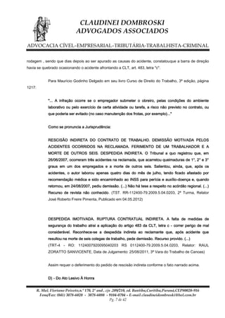 CLAUDINEI DOMBROSKI
ADVOGADOS ASSOCIADOS
ADVOCACIA CÍVEL–EMPRESARIAL–TRIBUTÁRIA-TRABALHISTA-CRIMINAL
rodagem , sendo que dias depois ao ser apurado as causas do acidente, constatouque a barra de direção
havia se quebrado ocasionando o acidente afrontando a CLT, art. 483, letra "c".
Para Maurício Godinho Delgado em seu livro Curso de Direito do Trabalho, 3ª edição, página
1217:
"... A infração ocorre se o empregador submeter o obreiro, pelas condições do ambiente
laborativo ou pelo exercício de certa atividade ou tarefa, a risco não previsto no contrato, ou
que poderia ser evitado (no caso manutenção dos frotas, por exemplo)..."
Como se pronuncia a Jurisprudência:
RESCISÃO INDIRETA DO CONTRATO DE TRABALHO. DEMISSÃO MOTIVADA PELOS
ACIDENTES OCORRIDOS NA RECLAMADA. FERIMENTO DE UM TRABALHADOR E A
MORTE DE OUTROS SEIS. DESPEDIDA INDIRETA. O Tribunal a quo registrou que, em
26/06/2007, ocorreram três acidentes na reclamada, que acarretou queimaduras de 1°, 2° e 3°
graus em um dos empregados e a morte de outros seis. Salientou, ainda, que, após os
acidentes, o autor laborou apenas quatro dias do mês de julho, tendo ficado afastado por
recomendação médica e sido encaminhado ao INSS para perícia e auxílio-doença e, quando
retornou, em 24/08/2007, pediu demissão. (...) Não há tese a respeito no acórdão regional. (...)
Recurso de revista não conhecido. (TST. RR-112400-79.2009.5.04.0203, 2ª Turma, Relator
José Roberto Freire Pimenta, Publicado em 04.05.2012)

DESPEDIDA IMOTIVADA. RUPTURA CONTRATUAL INDIRETA. A falta de medidas de
segurança do trabalho atrai a aplicação do artigo 483 da CLT, letra c - correr perigo de mal
considerável. Reconhece-se a despedida indireta ao reclamante que, após acidente que
resultou na morte de seis colegas de trabalho, pede demissão. Recurso provido. (...)
(TRT-4 - RO: 1124007920095040203 RS 0112400-79.2009.5.04.0203, Relator: RAUL
ZORATTO SANVICENTE, Data de Julgamento: 25/08/2011, 3ª Vara do Trabalho de Canoas)
Assim requer o deferimento do pedido de rescisão indireta conforme o fato narrado acima.
D) - Do Ato Lesivo À Honra
R. Mal. Floriano Peixoto,n.º 170, 2º and , cjs .209/210, ed. Bantiba,Curitiba,Paraná,CEP80020-916
Fone/Fax: (041) 3078-6020 - 3078-6080 - 9104-0704 – E-mail claudineidombroski@bol.com.br
Pg. 7 de 42

 