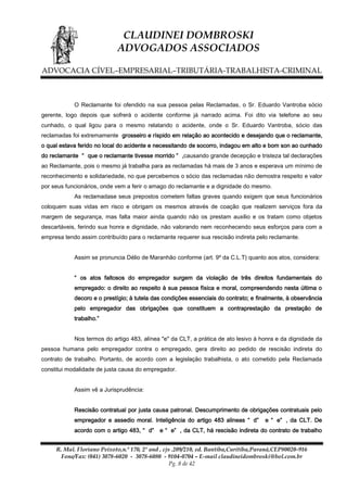 CLAUDINEI DOMBROSKI
ADVOGADOS ASSOCIADOS
ADVOCACIA CÍVEL–EMPRESARIAL–TRIBUTÁRIA-TRABALHISTA-CRIMINAL

O Reclamante foi ofendido na sua pessoa pelas Reclamadas, o Sr. Eduardo Vantroba sócio
gerente, logo depois que sofrerá o acidente conforme já narrado acima. Foi dito via telefone ao seu
cunhado, o qual ligou para o mesmo relatando o acidente, onde o Sr. Eduardo Vantroba, sócio das
reclamadas foi extremamente grosseiro e ríspido em relação ao acontecido e desejando que o reclamante,
o qual estava ferido no local do acidente e necessitando de socorro, indagou em alto e bom son ao cunhado
do reclamante “ que o reclamante tivesse morrido ” ,causando grande decepção e tristeza tal declarações
ao Reclamante, pois o mesmo já trabalha para as reclamadas há mais de 3 anos e esperava um mínimo de
reconhecimento e solidariedade, no que percebemos o sócio das reclamadas não demostra respeito e valor
por seus funcionários, onde vem a ferir o amago do reclamante e a dignidade do mesmo.
As reclamadase seus prepostos cometem faltas graves quando exigem que seus funcionários
coloquem suas vidas em risco e obrigam os mesmos através de coação que realizem serviços fora da
margem de segurança, mas falta maior ainda quando não os prestam auxilio e os tratam como objetos
descartáveis, ferindo sua honra e dignidade, não valorando nem reconhecendo seus esforços para com a
empresa tendo assim contribuído para o reclamante requerer sua rescisão indireta pelo reclamante.
Assim se pronuncia Délio de Maranhão conforme (art. 9º da C.L.T) quanto aos atos, considera:
“ os atos faltosos do empregador surgem da violação de três direitos fundamentais do
empregado: o direito ao respeito à sua pessoa física e moral, compreendendo nesta última o
decoro e o prestígio; à tutela das condições essenciais do contrato; e finalmente, à observância
pelo empregador das obrigações que constituem a contraprestação da prestação de
trabalho.”
Nos termos do artigo 483, alínea "e" da CLT, a prática de ato lesivo à honra e da dignidade da
pessoa humana pelo empregador contra o empregado, gera direito ao pedido de rescisão indireta do
contrato de trabalho. Portanto, de acordo com a legislação trabalhista, o ato cometido pela Reclamada
constitui modalidade de justa causa do empregador.
Assim vê a Jurisprudência:
Rescisão contratual por justa causa patronal. Descumprimento de obrigações contratuais pelo
empregador e assedio moral. Inteligência do artigo 483 alineas “ d”
acordo com o artigo 483, “ d”

e “ e” , da CLT. De

e “ e” , da CLT, há rescisão indireta do contrato de trabalho

R. Mal. Floriano Peixoto,n.º 170, 2º and , cjs .209/210, ed. Bantiba,Curitiba,Paraná,CEP80020-916
Fone/Fax: (041) 3078-6020 - 3078-6080 - 9104-0704 – E-mail claudineidombroski@bol.com.br
Pg. 8 de 42

 