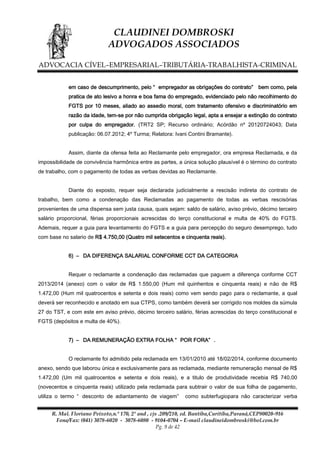 CLAUDINEI DOMBROSKI
ADVOGADOS ASSOCIADOS
ADVOCACIA CÍVEL–EMPRESARIAL–TRIBUTÁRIA-TRABALHISTA-CRIMINAL
em caso de descumprimento, pelo “ empregador as obrigações do contrato” bem como, pela
pratica de ato lesivo a honra e boa fama do empregado, evidenciado pelo não recolhimento do
FGTS por 10 meses, aliado ao assedio moral, com tratamento ofensivo e discriminatório em
razão da idade, tem-se por não cumprida obrigação legal, apta a ensejar a extinção do contrato
por culpa do empregador. (TRT2 SP; Recurso ordinário; Acórdão nº 20120724043; Data
publicação: 06.07.2012; 4º Turma; Relatora: Ivani Contini Bramante).
Assim, diante da ofensa feita ao Reclamante pelo empregador, ora empresa Reclamada, e da
impossibilidade de convivência harmônica entre as partes, a única solução plausível é o término do contrato
de trabalho, com o pagamento de todas as verbas devidas ao Reclamante.
Diante do exposto, requer seja declarada judicialmente a rescisão indireta do contrato de
trabalho, bem como a condenação das Reclamadas ao pagamento de todas as verbas rescisórias
provenientes de uma dispensa sem justa causa, quais sejam: saldo de salário, aviso prévio, décimo terceiro
salário proporcional, férias proporcionais acrescidas do terço constitucional e multa de 40% do FGTS.
Ademais, requer a guia para levantamento do FGTS e a guia para percepção do seguro desemprego, tudo
com base no salario de R$ 4.750,00 (Quatro mil setecentos e cinquenta reais).
6) – DA DIFERENÇA SALARIAL CONFORME CCT DA CATEGORIA
Requer o reclamante a condenação das reclamadas que paguem a diferença conforme CCT
2013/2014 (anexo) com o valor de R$ 1.550,00 (Hum mil quinhentos e cinquenta reais) e não de R$
1.472,00 (Hum mil quatrocentos e setenta e dois reais) como vem sendo pago para o reclamante, a qual
deverá ser reconhecido e anotado em sua CTPS, como também deverá ser corrigido nos moldes da súmula
27 do TST, e com este em aviso prévio, décimo terceiro salário, férias acrescidas do terço constitucional e
FGTS (depósitos e multa de 40%).
7) – DA REMUNERAÇÃO EXTRA FOLHA “ POR FORA” .
O reclamante foi admitido pela reclamada em 13/01/2010 até 18/02/2014, conforme documento
anexo, sendo que laborou única e exclusivamente para as reclamada, mediante remuneração mensal de R$
1.472,00 (Um mil quatrocentos e setenta e dois reais), e a titulo de produtividade recebia R$ 740,00
(novecentos e cinquenta reais) utilizado pela reclamada para subtrair o valor de sua folha de pagamento,
utiliza o termo “ desconto de adiantamento de viagem”

como subterfugiopara não caracterizar verba

R. Mal. Floriano Peixoto,n.º 170, 2º and , cjs .209/210, ed. Bantiba,Curitiba,Paraná,CEP80020-916
Fone/Fax: (041) 3078-6020 - 3078-6080 - 9104-0704 – E-mail claudineidombroski@bol.com.br
Pg. 9 de 42

 