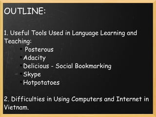 OUTLINE: 1. Useful Tools Used in Language Learning and Teaching:   Posterous  Adacity Delicious - Social Bookmarking Skype Hotpotatoes   2. Difficulties in Using Computers and Internet in Vietnam.   3. Sollutions 