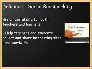 Delicious - Social Bookmarking Be an useful site for both teachers and learners - Help teachers and students collect and share interesting sites used wordwide.            