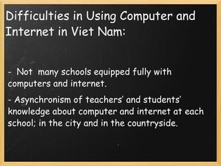 Difficulties in Using Computer and Internet in Viet Nam: -  Not  many schools equipped fully with computers and internet.  - Asynchronism of teachers’ and students’ knowledge about computer and internet at each school; in the city and in the countryside. 