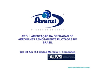 REGULAMENTAÇÃO DA OPERAÇÃO DE 
AERONAVES REMOTAMENTE PILOTADAS NO 
BRASIL 
Cel Int Aer R-1 Carlos Marcelo C. Fernandes 
http://avanziaeronautica.com.br/ 
 