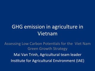 GHG 
emission 
in 
agriculture 
in 
Vietnam 
Assessing 
Low 
Carbon 
Poten8als 
for 
the 
Viet 
Nam 
Green 
Growth 
Strategy 
Mai 
Van 
Trinh, 
Agricultural 
team 
leader 
Ins8tute 
for 
Agricultural 
Environment 
(IAE) 
 