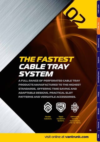 THE FASTEST
CABLE TRAY
SYSTEM
A FULL RANGE OF PERFORATED CABLE TRAY
PRODUCTS MANUFACTURED TO THE HIGHEST
STANDARDS, OFFERING TIME SAVING AND
ADAPTABLE DESIGNS, PRACTICAL SLOT
PATTERNS AND VERSATILE ACCESSORIES.
Flexible
Solutions
Rapid
Installation
Systems
Withstands
extreme
temperatures
(-50° to +50°C)
visit online at vantrunk.com
111
CableLadderCableTraySteelFramingSupportsMountingFrameFixingsBespokeIndexTechnical
 