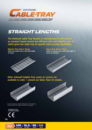 The Vantrunk Cable Tray System is manufactured in two profiles
as standard based around two different side wall heights, each of
which gives the cable tray its specific load carrying capabilities.
Medium Duty Return Flange
Cable tray system has a side wall height
of 25mm.
ACCREDITED TO THE
FOLLOWING STANDARD
STRAIGHT LENGTHS
Heavy Duty Return Flange
Cable tray system has a side wall height of
50mm as standard.
Other sidewall heights from 30mm to 150mm are
available to order – consult our Sales Team for details.
For further details on sidewall heights refer to the ‘Cable Tray
Technical Data’ section (page 246) within this catalogue.
MR / SL3 / 50 / GA
System Type Tray Type Width Finish
HOW TO
ORDER
114
 