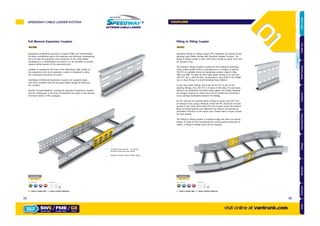 Full Moment Expansion Couplers
Ref.FME
Speedway Full Moment Expansion Couplers (FME) are recommended
for those installations where the maximum and minimum temperatures
are such that the expansion and contraction of the cable ladder
installation is a consideration and where it is not possible to provide
support within 600mm of the expansion joint.
Capable of carrying the full load of the Speedway Cable Ladder at
the expansion joint, each expansion coupler is designed to allow
for a maximum movement of 75mm.
Speedway Full Moment Expansion Couplers are supplied singly
and come complete with all necessary ladder fixings (8 fixing sets
per coupler).
Specific recommendations covering the spacing of expansion couplers
and the setting gap at the time of installation are given in the General
Technical Section of the catalogue.
Fitting to Fitting Coupler
Ref.FFC
Speedway Fitting to Fitting Coupler (FFC) facilitates the joining of two
abutting cable ladder fittings with Speedlok Integral Couplers. The
fitting to fitting coupler is also used when turning an equal cross into
an unequal Cross.
The Fitting to Fitting Coupler is based on the traditional Speedway
Cable Ladder profile which is manufactured to a length of 200mm.
The FFC is available across the Speedway product range in SW4,
SW5 and SW6. To allow for two cable ladder fittings to be secured
each FFC has 5 rows of slots, containing an 11mm hole in the middle
row to allow fixing of an Earth Bonding Strap (ESB/01)
To join two ladder fittings, first loose fit the FFC to one of the
abutting fittings. Once the FFC is in place it will allow the secondary
fitting to be positioned and fixed easily, tighten the fixings allowing
the integral couplers to clamp onto the FFC profile thus providing a
secure joining mechanism between the fittings.
An FFC will also be required when turning an Equal Cross (EC) into
an Unequal Cross using a Reducer. Firstly the FFC should be secured
loosely to the Cross, when both FFCs are in place secure the reducer.
When all fixing locations are tightened the reducer will provide an
immediate reduction to the equal cross. Please refer to Equal Crosses
for more details.
The Fitting to Fitting coupler is supplied singly and does not require
fixings. To allow for full mechanical and environmental protection of
cables, a Fitting to Fitting Cover will be required.
Installation gap required – see General
Technical Section for more details
Supplied complete with all ladder fixings
Part Number
SW /FME/
x8
Supplied with:Finishes & Materials:
GALVANISED AFTER STAINLESS CORTEN STEEL
= Select a Ladder Type = Select a Finish & Material
Part Number
SW /FFC/
x0
Supplied with:Finishes & Materials:
GALVANISED AFTER STAINLESS CORTEN STEEL
= Select a Ladder Type = Select a Finish & Material
HOT DIPPED
GK
HOT DIPPED
GK
SPEEDWAY CABLE LADDER SYSTEM
visit online at vantrunk.com
COUPLERS
SW5 / FME / GX
System Type Finish
HOW TO
ORDER
Coupler Type
7372
AccessoriesCoversTechnicalCouplersFittingsLengths
CableLadderCableTraySteelFramingSupportsMountingFrameFixingsBespokeIndexTechnical
 