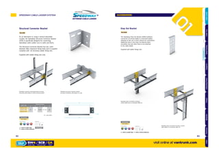 Drop Out Bracket
Ref.DOB
The Speedway Drop Out Bracket (DOB) facilitates
connection of vertical ladder to horizontal ladder,
allowing on-site use to form vertical tee connections.
Additional slots in the Drop Out Bracket allow
secondary tray and other items to be attached
to the cable ladder.
Supplied with ladder fixings sets
Part Number
SW /DOB/
x2
Supplied with:Finishes & Materials:
GALVANISED AFTER STAINLESS CORTEN STEEL
= Select a Ladder Type = Select a Finish & Material
Speedway drop out bracket securing a
vertical cable tray to a horizontal cable run
Speedway drop out bracket securing a vertical
cable ladder to a horizontal cable run
HOT DIPPED
GK
Structural Connector Bracket
As an alternative to using a vertical adjustable
coupler, the Speedway Structural Connector Bracket
(SCB) is specifically designed for connecting
Speedway Cable Ladder runs to walls and floors.
The Structural Connector Bracket has two 11mm
diameter (M10 clearance) fixing holes and is supplied
complete with all necessary ladder fixing sets.
Supplied with ladder fixing sets only
Ref.ASB
Speedway structural connecting bracket securing
horizontal cable ladder to vertical channel support
Speedway structural connector bracket
securing a horizontal cable ladder to a wall
WB A
C
D
C
11mm
W = Ladder Width
Ladder Type
Dimensions (mm)
A B C D E
Speedway SW4
47 67 W+94 W+134 30Speedway SW5
Speedway SW6
Part Number
SW /SCB/
x4
Supplied with:Finishes & Materials:
GALVANISED AFTER STAINLESS CORTEN STEEL
= Select a Ladder Type
= Select a Finish & Material
MOUNTING FIXINGS
NOT INCLUDED
HOT DIPPED
GK
SPEEDWAY CABLE LADDER SYSTEM
visit online at vantrunk.com
ACCESSORIES
SW4 / SCB / GA
System Type Finish
HOW TO
ORDER
Accessory Type
8382
AccessoriesCoversTechnicalCouplersFittingsLengths
CableLadderCableTraySteelFramingSupportsMountingFrameFixingsBespokeIndexTechnical
 