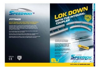 FITTINGS
All Speedway ﬁttings are manufactured with the Speedlok Integral Coupler, thereby,
reducing the number of ﬁxings required to connect the ladder and ﬁtting and in turn
reducing the ladder to ﬁtting connection time by 67%. The substantial reduction in the
number of ﬁxings and reduction in the number of couplers required helps to reduce top
side weight in off-shore facilities.
As in the cable ladder side wall, the cable ladder ﬁtting side wall has an offset central
webb to enhance stability under load conditions.
All radius sections in the Vantrunk Speedway range of ﬁttings have a repeatable and true
radius which eliminates the traditional “make it ﬁt” approach during installation.
All Speedway ﬁttings are pre-drilled to accept an earth bonding jumper at all connection points
thereby complying with the IEC, European Norms and NEMA standards requirements.
Vantrunk Speedway cable ladder ﬁttings incorporate several
features which enhance the systems ease of installation.
LOK DOWN
WITH THE INTEGRAL
COUPLER
FAST FITTING &
STRONG
SPEEDLOK INTEGRAL
COUPLER FEATURES:
All Speedway ﬁttings are manufactured with the
Speedlok Integral Coupler as standard; this
represents a major advance in modern cable
management design. The Speedlok Integral
Couplers reduce:
• The number of ﬁxings required to connect the
ladder and ﬁtting, in turn reducing the ladder to
ﬁtting connection by 67%.
• And therefore the overall installation time,
weight and cost.
For more information on the
Speedlok Integral Coupler
visit vantrunk.com
ACCREDITED TO THE
FOLLOWING STANDARD
visit online at vantrunk.com
39
AccessoriesCoversTechnicalCouplersFittingsLengths
CableLadderCableTraySteelFramingSupportsMountingFrameFixingsBespokeIndexTechnical
 