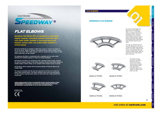 FLAT ELBOWS
Speedway Flat Elbows are available in widths from 150mm to 1050mm and angles at
30, 45, 60 and 90 degree as standard. The standard radii are 300mm, 450mm, 600mm
750mm and 900mm. Other widths between 100mm to 1500mm and radii, subject to cable
ladder system type, are also available.
The Speedway Flat Elbow is manufactured with a repeatable and true radius which
eliminates the traditional approach of ‘make it ﬁt’ during installation.
All Speedway Flat Elbows are manufactured with a Speedlok Integral Coupler, removing
the need for separate couplers in the joining mechanism between cable ladder ﬁttings and
straight lengths of ladder. Fittings can be supplied without Integral Coupler if required.
All Flat Elbows will be supplied with all necessary ﬁxings for ﬁxing the elbow to the
straight length.
The rungs are orientated with the open face uppermost to suit the use of cleats and
similar cable restraint devices. This allows compliance with current recommendations
for cable restraint, especially where cables are used which have a high potential fault
current level.
Speedway Flat Elbows (FE) are designed to create ﬁxed
angular coplanar connections between horizontal cable
runs (cable ladder installed in horizontal plane) and
between vertical cable runs (cable ladder installed in
vertical plane).
The rungs in the Speedway Flat
Elbows are located radially at
either 0° or at 7½° incremental
angles (or multiples thereof) and
are passed to give a maximum
linear distance of no more than
465mm between adjacent rungs on
adjacent Speedway Cable Ladder
and Speedway Cable Ladder Fittings
when measured along the outer
radius.
The rungs are orientated with the
open face uppermost to suit the use
of cleats and similar cable restraint
devices. This allows compliance with
current recommendations for cable
restraint, especially where cables are
used which have a high potential
fault current level.
Speedway 60° Flat ElbowSpeedway 30° Flat Elbow
Speedway 45° Flat Elbow Speedway 90° Flat Elbow
The number of rungs
shown in the Speedway
Flat Elbows, left, are
based on the standard
300mm wide and 300mm
radius flat elbows. Refer
to the dimensional
information tables for the
number of rungs for other
widths and radii.
SPEEDWAY FLAT ELBOWS
WHEN JOINING ONE FITTING TO ANOTHER TO SUIT ON SITE INSTALLATION
REQUIREMENTS THE USE OF A FITTING TO FITTING COUPLER (FFC) WILL
BE REQUIRED. PLEASE REFER TO PG 73 FOR FURTHER DETAILS
ACCREDITED TO THE
FOLLOWING STANDARD
visit online at vantrunk.com
FLAT ELBOWS
41
AccessoriesCoversTechnicalCouplersFittingsLengths
CableLadderCableTraySteelFramingSupportsMountingFrameFixingsBespokeIndexTechnical
 