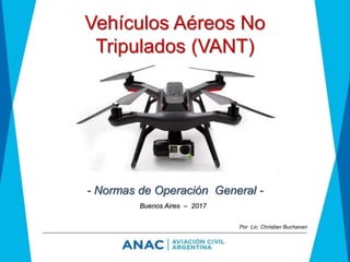 Vehículos Aéreos No
Tripulados (VANT)
- Normas de Operación General -
Buenos Aires – 2017
Por Lic. Christian Buchanan
 