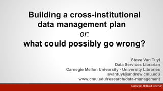 Building a cross-institutional
data management plan
or:
what could possibly go wrong?
Steve Van Tuyl
Data Services Librarian
Carnegie Mellon University - University Libraries
svantuyl@andrew.cmu.edu
www.cmu.edu/research/data-management
 