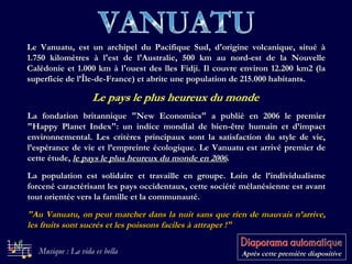 VANUATU Le pays le plus heureux du monde Le Vanuatu, est un archipel du Pacifique Sud, d'origine volcanique, situé à 1.750 kilomètres à l'est de l'Australie, 500 km au nord-est de la Nouvelle Calédonie et 1.000 km à l'ouest des îles Fidji. Il couvre environ 12.200 km2 (la superficie de l’Île-de-France) et abrite une population de 215.000 habitants.   La fondation britannique &quot;New Economics&quot; a publié en 2006 le premier &quot;Happy Planet Index&quot;: un indice mondial de bien-être humain et d’impact environnemental. Les critères principaux sont la satisfaction du style de vie, l’espérance de vie et l’empreinte écologique. Le Vanuatu est arrivé premier de cette étude,  le pays le plus heureux du monde en 2006 . La population est solidaire et travaille en groupe. Loin de l’individualisme forcené caractérisant les pays occidentaux, cette société mélanésienne est avant tout orientée vers la famille et la communauté. &quot;Au Vanuatu, on peut marcher dans la nuit sans que rien de mauvais n’arrive, les fruits sont sucrés et les poissons faciles à attraper !&quot;   Après cette première diapositive Musique : La vida es bella 