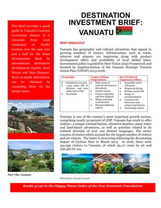 DESTINATION
INVESTMENT BRIEF:
VANUATU
WHY VANUATU?
Vanuatu has geographic and cultural attractions that appeal to
growing numbers of visitors. Infrastructure, such as roads,
wharves and airports are improving along with product
development offers and availability of local skilled labor.
Government policy is guided by their Vision 2030 Framework and
boosted by implementation of the Vanuatu Strategic Tourism
Action Plan (VSTAP) 2013-2018.
Geography Unique Selling
Propositions
Key Product &
Experience Offers
 Population 270,402
 1,200 miles NE of
Brisbane and 600
miles west of Fiji
 83 islands
 Wide array of
cultural and natural
attractions
 French cuisine
 Close to Australia
and New Zealand
 White and black
sand beaches
 Strong traditional
culture
 Accessible active
volcanoes
 Shipwreck diving
 Pristine coral reefs
 Range of
accommodation
 Great for soft
adventure and
unique experiences
 Interesting culture
Tourism is one of the country’s most important growth sectors,
comprising nearly 50 percent of GDP. Vanuatu has much to offer
visitors - a unique colonial history, attractive beaches, many water
and land-based adventures, as well as activities related to its
cultural diversity of over 100 distinct languages. The sector
consists of cruises which account for the largest number of visitors
and air visitors. The latter is recovering following the devastating
impact of Cyclone Pam in March 2015. In 2016, there were
341,599 visitors to Vanuatu, of which 95,117 came by air and
256,482 by sea.
Photo Source: Vanuatu Tourism
This Brief provides a quick
guide to Vanuatu’s tourism
investment climate. It is
extracted from work
conducted on Pacific
tourism over the past year
and a half for the Asian
Development Bank by
international destination
development experts, Scott
Wayne and Dain Simpson.
More in-depth information
can be obtained by
contacting them via the
details below.
Port Vila, Vanuatu
Ranks 4/140 in the Happy Planet Index of the New Economic Foundation
 