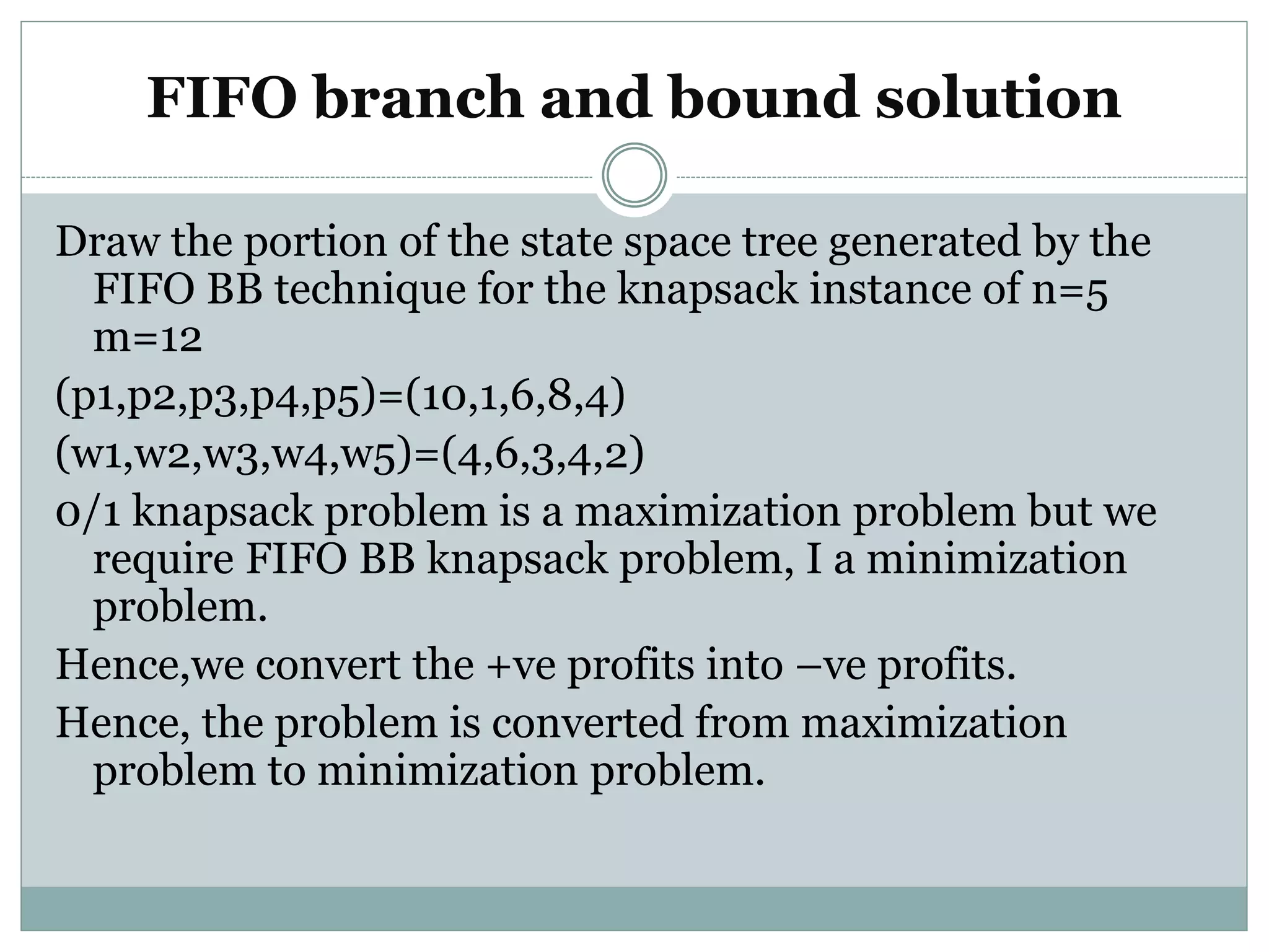 FIFO branch and bound solution
Draw the portion of the state space tree generated by the
FIFO BB technique for the knapsack instance of n=5
m=12
(p1,p2,p3,p4,p5)=(10,1,6,8,4)
(w1,w2,w3,w4,w5)=(4,6,3,4,2)
0/1 knapsack problem is a maximization problem but we
require FIFO BB knapsack problem, I a minimization
problem.
Hence,we convert the +ve profits into –ve profits.
Hence, the problem is converted from maximization
problem to minimization problem.
 