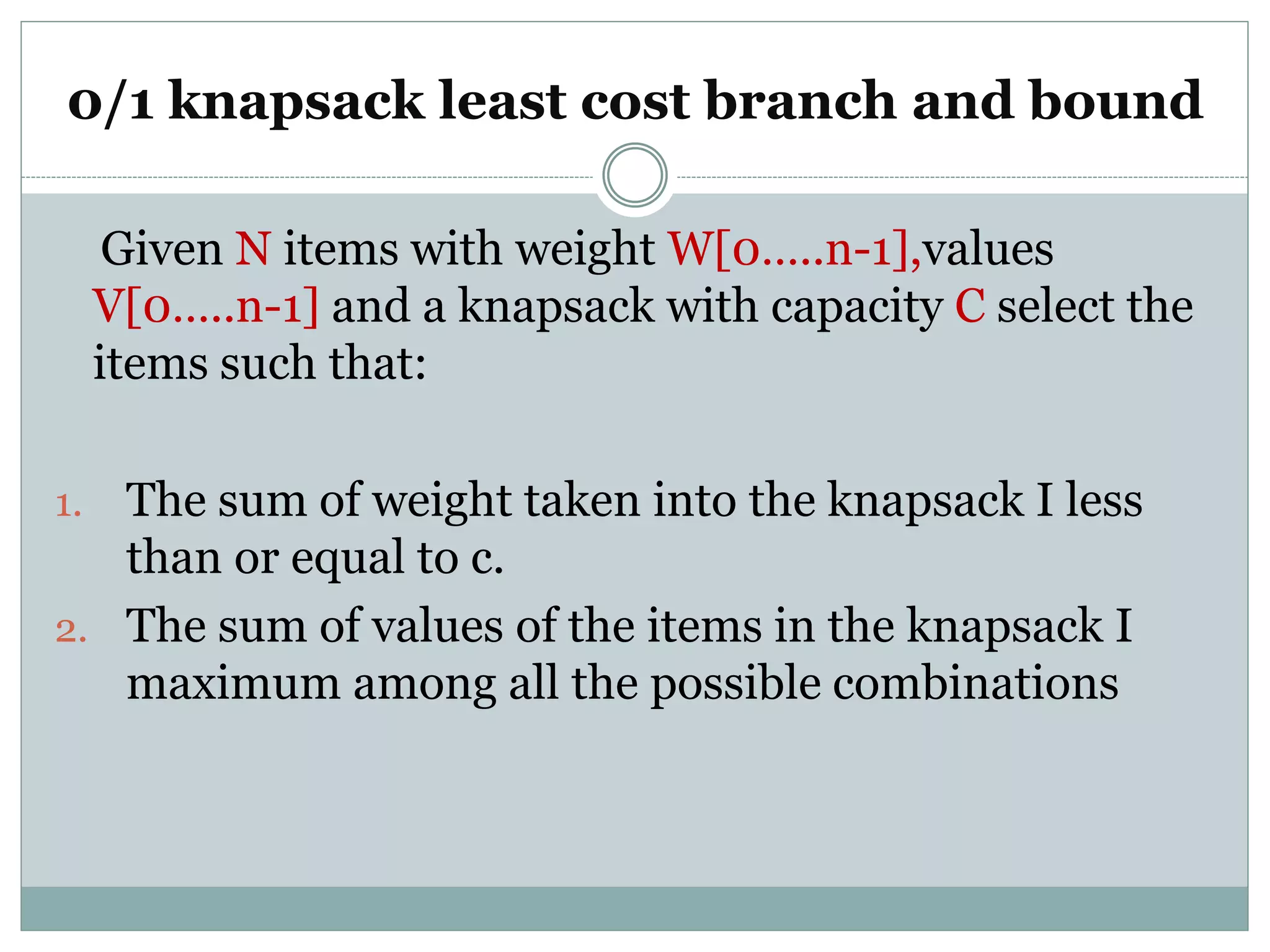 0/1 knapsack least cost branch and bound
Given N items with weight W[0…..n-1],values
V[0…..n-1] and a knapsack with capacity C select the
items such that:
1. The sum of weight taken into the knapsack I less
than or equal to c.
2. The sum of values of the items in the knapsack I
maximum among all the possible combinations
 