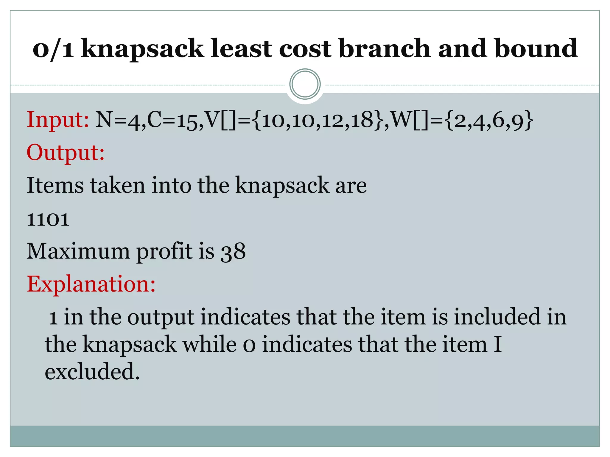 0/1 knapsack least cost branch and bound
Input: N=4,C=15,V[]={10,10,12,18},W[]={2,4,6,9}
Output:
Items taken into the knapsack are
1101
Maximum profit is 38
Explanation:
1 in the output indicates that the item is included in
the knapsack while 0 indicates that the item I
excluded.
 