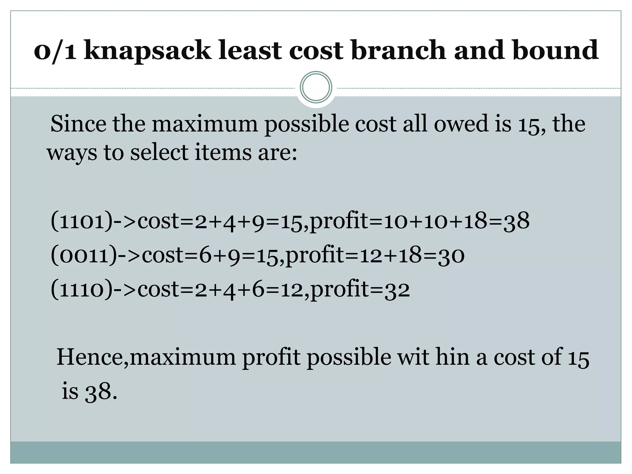 0/1 knapsack least cost branch and bound
Since the maximum possible cost all owed is 15, the
ways to select items are:
(1101)->cost=2+4+9=15,profit=10+10+18=38
(0011)->cost=6+9=15,profit=12+18=30
(1110)->cost=2+4+6=12,profit=32
Hence,maximum profit possible wit hin a cost of 15
is 38.
 