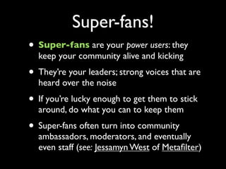 Super-fans!
• Super-fans are your power users: they
  keep your community alive and kicking
• They’re your leaders; strong...