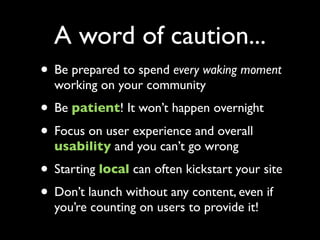 A word of caution...
• Be prepared to spend every waking moment
  working on your community
• Be patient! It won’t happen ...
